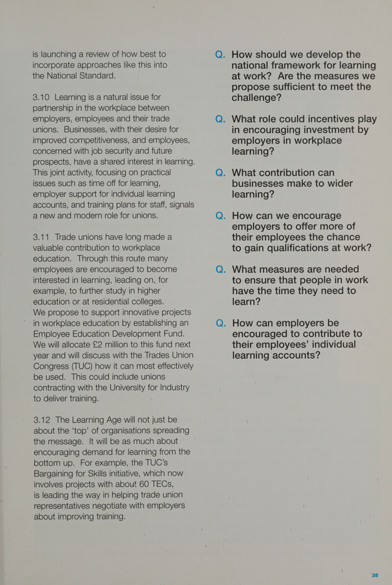 is launching a review of how best to incorporate approaches like this into the National Standard. 3.10 Learning is a natural issue for partnership in the workplace between employers, employees and their trade unions. Businesses, with their desire for improved competitiveness, and employees, concerned with job security and future This joint activity, focusing on practical issues such as time off for learning, employer support for individual learning accounts, and training plans for staff, signals a new and modern role for unions. 3.11 Trade unions have long made a valuable contribution to workplace education. Through this route many employees are encouraged to become interested in learning, leading on, for example, to further study in higher education or at residential colleges. We propose to support innovative projects in workplace education by establishing an Employee Education Development Fund. We will allocate £2 million to this fund next year and will discuss with the Trades Union Congress (TUC) how it can most effectively be used. This could include unions contracting with the University for Industry to deliver training. 3.12 The Learning Age will not just be about the ‘top’ of organisations spreading the message. It will be as much about ~ encouraging demand for learning from the bottom up. For example, the TUC’s Bargaining for Skills initiative, which now involves projects with about 60 TECs, is leading the way in helping trade union representatives negotiate with employers about improving training. national framework for learning at work? Are the measures we propose sufficient to meet the challenge? in encouraging investment by employers in workplace learning? businesses make to wider learning? employers to offer more of their employees the chance to gain qualifications at work? to ensure that people in work have the time they need to learn? encouraged to contribute to their employees’ individual learning accounts?