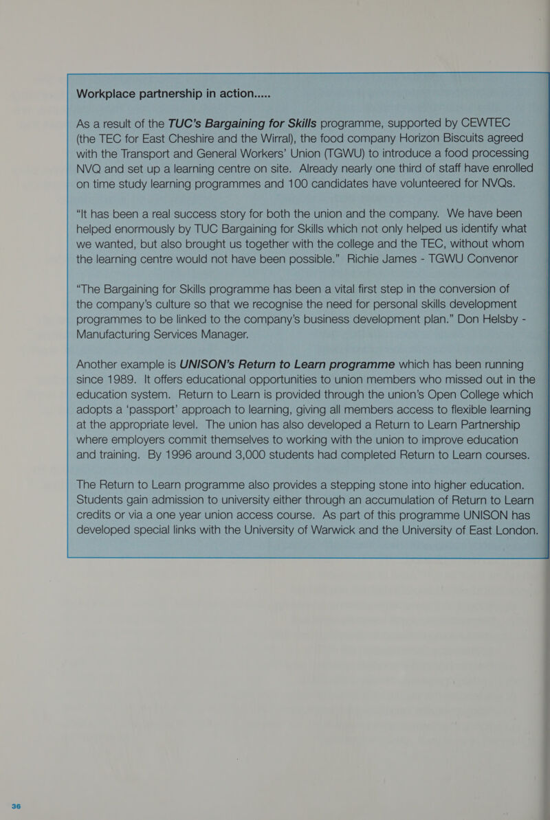 Workplace partnership in action As a result of the TUC’s Bargaining for Skills programme, supported by CEWTEC (the TEC for East Cheshire and the Wirral), the food company Horizon Biscuits agreed with the Transport and General Workers’ Union (TGWU) to introduce a food processing NVQ and set up a learning centre on site. Already nearly one third of staff have enrolled on time study learning programmes and 100 candidates have volunteered for NVQs. “It has been a real success story for both the union and the company. We have been helped enormously by TUC Bargaining for Skills which not only helped us identify what we wanted, but also brought us together with the college and the TEC, without whom the learning centre would not have been possible.” Richie James - TGWU Convenor “The Bargaining for Skills programme has been a vital first step in the conversion of the company’s culture so that we recognise the need for personal skills development programmes to be linked to the company’s business development plan.” Don Helsby - Manufacturing Services Manager. Another example is UNISON’s Return to Learn programme which has been running since 1989. It offers educational opportunities to union members who missed out in the education system. Return to Learn is provided through the union’s Open College which adopts a ‘passport’ approach to learning, giving all members access to flexible learning at the appropriate level. The union has also developed a Return to Learn Partnership where employers commit themselves to working with the union to improve education and training. By 1996 around 3,000 students had completed Return to Learn courses. 