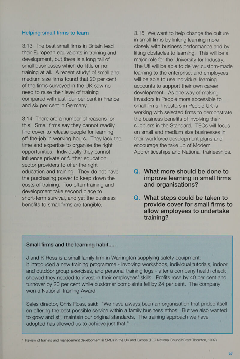 Helping small firms to learn 3.13 The best small firms in Britain lead their European equivalents in training and development, but there is a long tail of small businesses which do little or no training at all. A recent study' of small and medium size firms found that 20 per cent of the firms surveyed in the UK saw no need to raise their level of training compared with just four per cent in France and six per cent in Germany. 3.14 There are a number of reasons for this. Small firms say they cannot readily find cover to release people for learning off-the-job in working hours. They lack the time and expertise to organise the right opportunities. Individually they cannot influence private or further education sector providers to offer the right education and training. They do not have the purchasing power to keep down the costs of training. Too often training and development take second place to short-term survival, and yet the business benefits to small firms are tangible. Small firms and the learning habit 3.15 We want to help change the culture in small firms by linking learning more closely with business performance and by lifting obstacles to learning. This will be a major role for the University for Industry. The Ufl will be able to deliver custom-made learning to the enterprise, and employees will be able to use individual learning accounts to support their own career development. As one way of making Investors in People more accessible to small firms, Investors in People UK is working with selected firms to demonstrate the business benefits of involving their suppliers in the Standard. TECs will focus on small and medium size businesses in their workforce development plans and encourage the take up of Modern Apprenticeships and National Traineeships. Q. What more should be done to improve learning in small firms and organisations? Q. What steps could be taken to provide cover for small firms to allow employees to undertake training? It introduced a new training programme - involving workshops, individual tutorials, indoor and outdoor group exercises, and personal training logs - after a company health check showed they needed to invest in their employees’ skills. Profits rose by 40 per cent and turnover by 20 per cent while customer complaints fell by 24 per cent. The company won a National Training Award.  ' Review of training and management development in SMEs in the UK and Europe (TEC National Council/Grant Thornton, 1997).