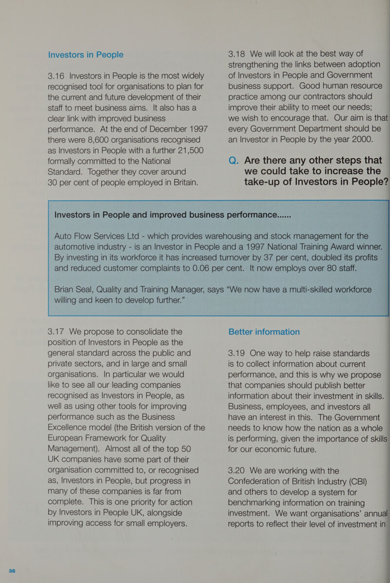 3.16 Investors in People is the most widely recognised tool for organisations to plan for the current and future development of their staff to meet business aims. It also has a clear link with improved business there were 8,600 organisations recognised as Investors in People with a further 21,500 formally committed to the National strengthening the links between adoption of Investors in People and Government business support. Good human resource practice among our contractors should improve their ability to meet our needs; we wish to encourage that. Our aim is that every Government Department should be an Investor in People by the year 2000. Q. Are there any other steps that willing and keen to develop further.” 3.17 We propose to consolidate the position of Investors in People as the general standard across the public and private sectors, and in large and small organisations. In particular we would like to see all our leading companies recognised as Investors in People, as well as using other tools for improving performance such as the Business Excellence model (the British version of the European Framework for Quality Management). Almost all of the top 50 UK companies have some part of their organisation committed to, or recognised as, Investors in People, but progress in many of these companies is far from complete. This is one priority for action by Investors in People UK, alongside improving access for small employers.  Better information 3.19 One way to help raise standards is to collect information about current performance, and this is why we propose that companies should publish better information about their investment in skills. Business, employees, and investors all have an interest in this. The Government needs to know how the nation as a whole is performing, given the importance of skills for our economic future. 3.20 We are working with the Confederation of British Industry (CBI) and others to develop a system for benchmarking information on training investment. We want organisations’ annual reports to reflect their level of investment in