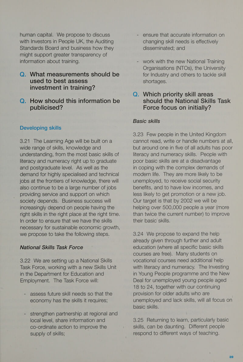 human capital. We propose to discuss with Investors in People UK, the Auditing Standards Board and business how they might support greater transparency of information about training. Q. What measurements should be used to best assess investment in training? Q. How should this information be publicised? Developing skills 3.21 The Learning Age will be built on a wide range of skills, Knowledge and understanding, from the most basic skills of literacy and numeracy right up to graduate and postgraduate level. As well as the demand for highly specialised and technical jobs at the frontiers of knowledge, there will also continue to be a large number of jobs providing service and support on which society depends. Business success will increasingly depend on people having the right skills in the right place at the right time. In order to ensure that we have the skills necessary for sustainable economic growth, we propose to take the following steps. National Skills Task Force 3.22 We are setting up a National Skills Task Force, working with a new Skills Unit in the Department for Education and Employment. The Task Force will: - assess future skill needs so that the economy has the skills it requires; - strengthen partnership at regional and local level, share information and co-ordinate action to improve the supply of skills; - ensure that accurate information on changing skill needs is effectively disseminated; and - work with the new National Training Organisations (NTOs), the University for Industry and others to tackle skill shortages. Q. Which priority skill areas should the National Skills Task Force focus on initially? Basic skills 3.23 Few people in the United Kingdom cannot read, write or handle numbers at all, but around one in five of all adults has poor literacy and numeracy skills. People with poor basic skills are at a disadvantage in coping with the complex demands of modern life. They are more likely to be unemployed, to receive social security benefits, and to have low incomes, and less likely to get promotion or a new job. Our target is that by 2002 we will be helping over 500,000 people a year (more than twice the current number) to improve their basic skills. 3.24 We propose to expand the help already given through further and adult education (where all specific basic skills courses are free). Many students on vocational courses need additional help with literacy and numeracy. The Investing in Young People programme and the New Deal for unemployed young people aged 18 to 24, together with our continuing provision for older adults who are unemployed and lack skills, will all focus on basic skills. 3.25 Returning to learn, particularly basic skills, can be daunting. Different people respond to different ways of teaching.