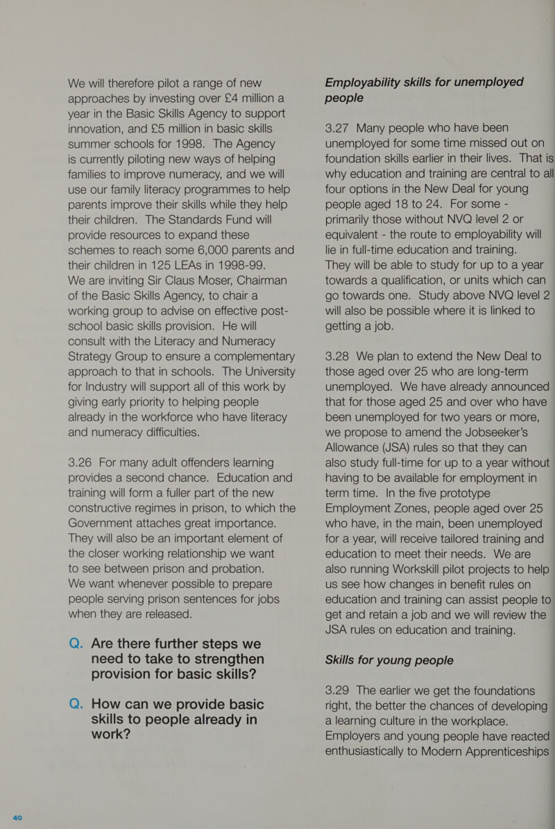 We will therefore pilot a range of new approaches by investing over £4 million a year in the Basic Skills Agency to support summer schools for 1998. The Agency is currently piloting new ways of helping use our family literacy programmes to help parents improve their skills while they help their children. The Standards Fund will provide resources to expand these schemes to reach some 6,000 parents and their children in 125 LEAs in 1998-99. We are inviting Sir Claus Moser, Chairman of the Basic Skills Agency, to chair a working group to advise on effective post- school basic skills provision. He will consult with the Literacy and Numeracy Strategy Group to ensure a complementary approach to that in schools. The University for Industry will Support all of this work by giving early priority to helping people already in the workforce who have literacy and numeracy difficulties. 3.26 For many adult offenders learning provides a second chance. Education and training will form a fuller part of the new constructive regimes in prison, to which the Government attaches great importance. They will also be an important element of the closer working relationship we want to see between prison and probation. We want whenever possible to prepare people serving prison sentences for jobs when they are released. Q. Are there further steps we need to take to strengthen provision for basic skills? Q. How can we provide basic skills to people already in work? Employability skills for unemployed people unemployed for some time missed out on foundation skills earlier in their lives. That is four options in the New Deal for young people aged 18 to 24. For some - primarily those without NVQ level 2 or equivalent - the route to employability will lie in full-time education and training. They will be able to study for up to a year towards a qualification, or units which can go towards one. Study above NVQ level 2 will also be possible where it is linked to getting a job. 3.28 We plan to extend the New Deal to those aged over 25 who are long-term unemployed. We have already announced that for those aged 25 and over who have been unemployed for two years or more, we propose to amend the Jobseeker’s Allowance (JSA) rules so that they can also study full-time for up to a year without having to be available for employment in term time. In the five prototype Employment Zones, people aged over 25 who have, in the main, been unemployed for a year, will receive tailored training and education to meet their needs. We are also running Workskill pilot projects to help us see how changes in benefit rules on education and training can assist people to get and retain a job and we will review the JSA rules on education and training. Skills for young people 3.29 The earlier we get the foundations right, the better the chances of developing a learning culture in the workplace. Employers and young people have reacted enthusiastically to Modern Apprenticeships