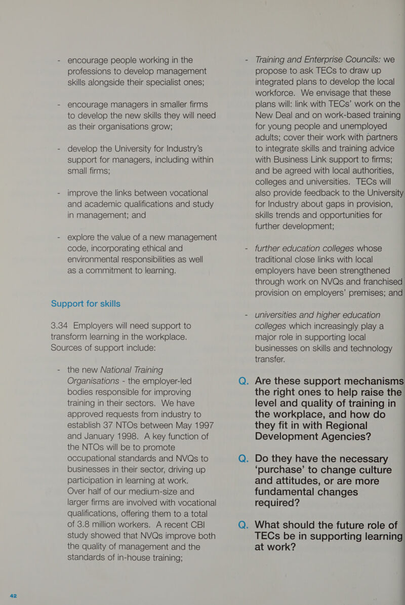 - encourage people working in the professions to develop management skills alongside their specialist ones; - encourage managers in smaller firms to develop the new skills they will need as their organisations grow; - develop the University for Industry’s support for managers, including within small firms: - improve the links between vocational and academic qualifications and study in management; and - explore the value of anew management code, incorporating ethical and environmental responsibilities as well as a commitment to learning. Support for skills 3.34 Employers will need support to transform learning in the workplace. Sources of support include: - the new National Training Organisations - the employer-led bodies responsible for improving training in their sectors. We have approved requests from industry to establish 37 NTOs between May 1997 and January 1998. A key function of the NTOs will be to promote occupational standards and NVQs to businesses in their sector, driving up participation in learning at work. Over half of our medium-size and larger firms are involved with vocational qualifications, offering them to a total of 3.8 million workers. A recent CBI study showed that NVQs improve both the quality of management and the standards of in-house training; propose to ask TECs to draw up integrated plans to develop the local workforce. We envisage that these plans will: link with TECs’ work on the New Deal and on work-based training for young people and unemployed adults; cover their work with partners to integrate skills and training advice with Business Link support to firms; and be agreed with local authorities, colleges and universities. TECs will also provide feedback to the University for Industry about gaps in provision, skills trends and opportunities for further development; further education colleges whose traditional close links with local employers have been strengthened through work on NVQs and franchised provision on employers’ premises; and universities and higher education colleges which increasingly play a major role in supporting local businesses on skills and technology transfer. the right ones to help raise the level and quality of training in the workplace, and how do they fit in with Regional Development Agencies? ‘purchase’ to change culture and attitudes, or are more fundamental changes required? TECs be in supporting learning at work?