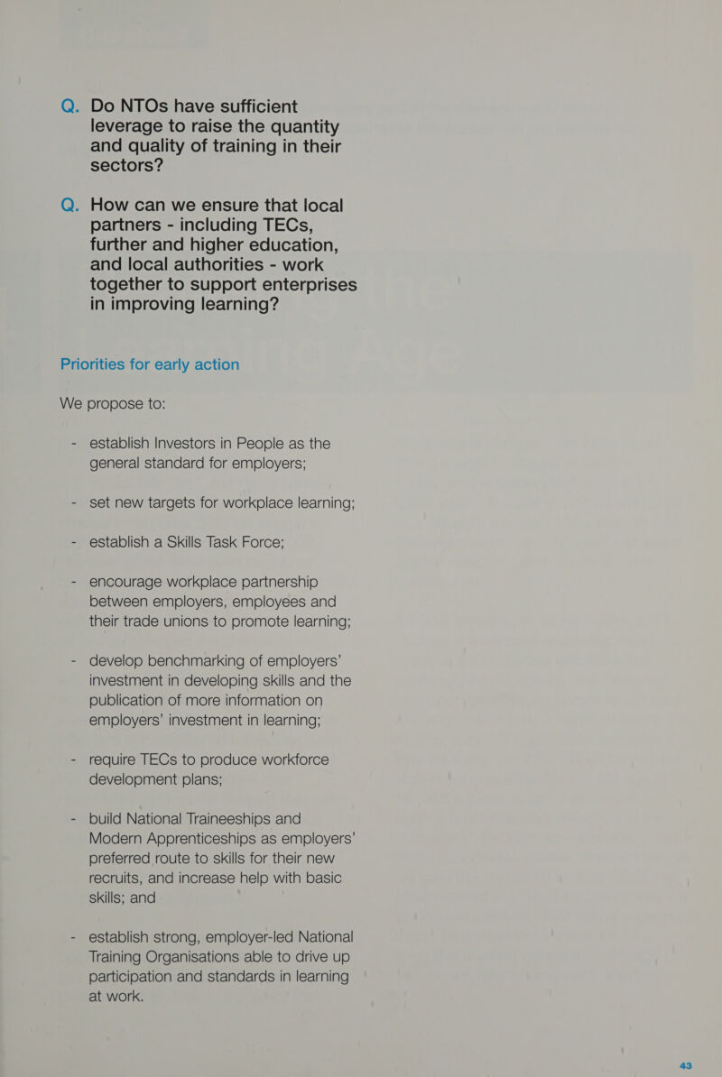 Q. Do NTOs have sufficient leverage to raise the quantity and quality of training in their sectors? Q. How can we ensure that local partners - including TECs, further and higher education, and local authorities - work together to support enterprises in improving learning? Priorities for early action We propose to: - establish Investors in People as the general standard for employers; - set new targets for workplace learning; - establish a Skills Task Force; - encourage workplace partnership between employers, employees and their trade unions to promote learning; - develop benchmarking of employers’ investment in developing skills and the publication of more information on employers’ investment in learning; - require TECs to produce workforce development plans; - build National Traineeships and Modern Apprenticeships as employers preferred route to skills for their new recruits, and increase help with basic skills; and - establish strong, employer-led National Training Organisations able to drive up participation and standards in learning at work.