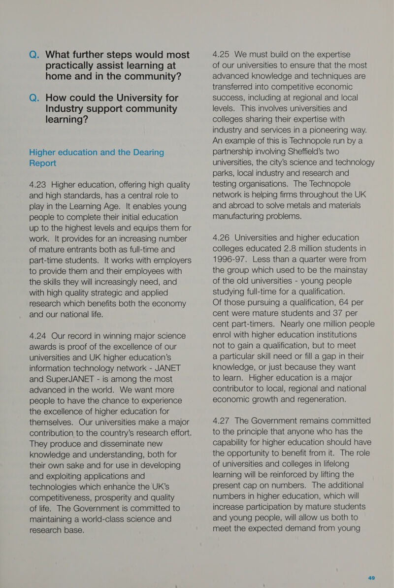 Q. What further steps would most practically assist learning at home and in the community? Q. How could the University for Industry support community learning? Higher education and the Dearing Report 4.23 Higher education, offering high quality and high standards, has a central role to play in the Learning Age. It enables young people to complete their initial education up to the highest levels and equips them for work. It provides for an increasing number of mature entrants both as full-time and part-time students. It works with employers to provide them and their employees with the skills they will increasingly need, and with high quality strategic and applied research which benefits both the economy and our national life. 4.24 Our record in winning major science awards is proof of the excellence of our universities and UK higher education’s information technology network - JANET and SuperJANET - is among the most advanced in the world. We want more people to have the chance to experience the excellence of higher education for themselves. Our universities make a major contribution to the country’s research effort. They produce and disseminate new knowledge and understanding, both for their own sake and for use in developing and exploiting applications and technologies which enhance the UK’s competitiveness, prosperity and quality of life. The Government is committed to maintaining a world-class science and research base. 4.25 We must build on the expertise of our universities to ensure that the most advanced knowledge and techniques are transferred into competitive economic success, including at regional and local levels. This involves universities and colleges sharing their expertise with industry and services in a pioneering way. An example of this is Technopole run by a partnership involving Sheffield’s two universities, the city’s science and technology parks, local industry and research and testing organisations. The Technopole network is helping firms throughout the UK and abroad to solve metals and materials manufacturing problems. 4.26 Universities and higher education colleges educated 2.8 million students in 1996-97. Less than a quarter were from the group which used to be the mainstay of the old universities - young people studying full-time for a qualification. Of those pursuing a qualification, 64 per cent were mature students and 37 per cent part-timers. Nearly one million people enrol with higher education institutions not to gain a qualification, but to meet a particular skill need or fill a gap in their knowledge, or just because they want to learn. Higher education is a major contributor to local, regional and national economic growth and regeneration. 4.27 The Government remains committed to the principle that anyone who has the capability for higher education should have the opportunity to benefit from it. The role of universities and colleges in lifelong learning will be reinforced by lifting the present cap on numbers. The additional numbers in higher education, which will increase participation by mature students and young people, will allow us both to meet the expected demand from young