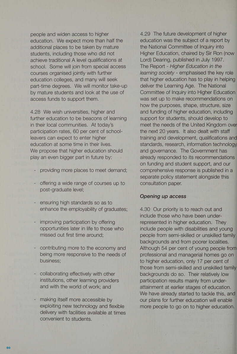 people and widen access to higher education. We expect more than half the additional places to be taken by mature students, including those who did not achieve traditional A level qualifications at school. Some will join from special access courses organised jointly with further education colleges, and many will seek part-time degrees. We will monitor take-up by mature students and look at the use of access funds to support them. 4.28 We wish universities, higher and further education to be beacons of learning in their local communities. At today’s participation rates, 60 per cent of school- leavers can expect to enter higher education at some time in their lives. We propose that higher education should play an even bigger part in future by: - providing more places to meet demand; - Offering a wide range of courses up to post-graduate level; - ensuring high standards so as to enhance the employability of graduates; - improving participation by offering opportunities later in life to those who missed out first time around; - contributing more to the economy and being more responsive to the needs of business; - collaborating effectively with other institutions, other learning providers and with the world of work; and - making itself more accessible by exploiting new technology and flexible delivery with facilities available at times convenient to students. 4.29 The future development of higher education was the subject of a report by the National Committee of Inquiry into Higher Education, chaired by Sir Ron (now Lord) Dearing, published in July 1997. The Report - Higher Education in the learning society - emphasised the key role that higher education has to play in helping deliver the Learning Age. The National Committee of Inquiry into Higher Education was set up to make recommendations on how the purposes, shape, structure, size and funding of higher education, including support for students, should develop to meet the needs of the United Kingdom over the next 20 years. It also dealt with staff training and development, qualifications and standards, research, information technology, and governance. The Government has already responded to its recommendations on funding and student support, and our comprehensive response is published in a separate policy statement alongside this consultation paper. Opening up access 4.30 Our priority is to reach out and include those who have been under- represented in higher education. They include people with disabilities and young people from semi-skilled or unskilled family backgrounds and from poorer localities. Although 54 per cent of young people from professional and managerial homes go on to higher education, only 17 per cent of those from semi-skilled and unskilled family backgrounds do so. Their relatively low participation results mainly from under- attainment at earlier stages of education. We have already started to tackle this, and our plans for further education will enable more people to go on to higher education.