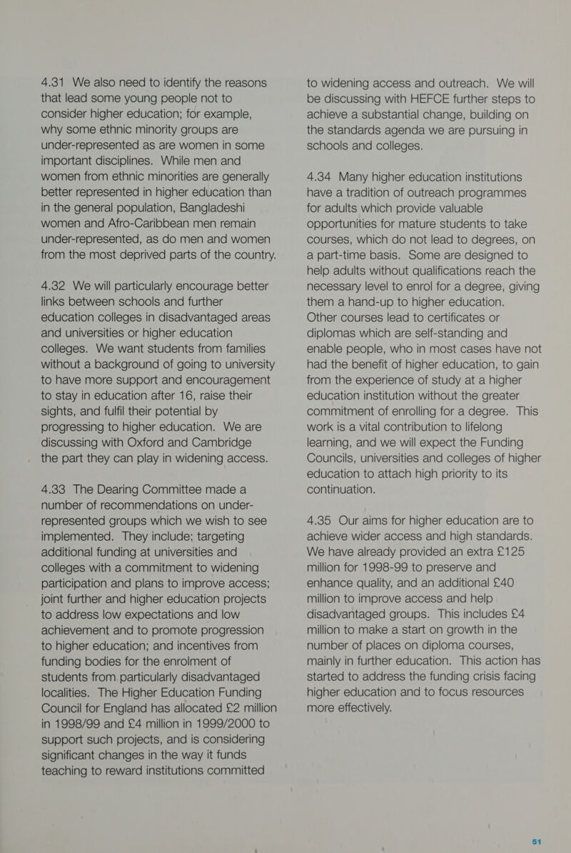 4.31 We also need to identify the reasons that lead some young people not to consider higher education; for example, why some ethnic minority groups are under-represented as are women in some important disciplines. While men and women from ethnic minorities are generally better represented in higher education than in the general population, Bangladeshi women and Afro-Caribbean men remain under-represented, aS do men and women from the most deprived parts of the country. 4.32 We will particularly encourage better links between schools and further education colleges in disadvantaged areas and universities or higher education colleges. We want students from families without a background of going to university to have more support and encouragement to stay in education after 16, raise their sights, and fulfil their potential by progressing to higher education. We are discussing with Oxford and Cambridge the part they can play in widening access. 4.33 The Dearing Committee made a number of recommendations on under- represented groups which we wish to see implemented. They include: targeting additional funding at universities and colleges with a commitment to widening participation and plans to improve access; joint further and higher education projects to address low expectations and low achievement and to promote progression to higher education; and incentives from funding bodies for the enrolment of students from particularly disadvantaged localities. The Higher Education Funding Council for England has allocated £2 million in 1998/99 and £4 million in 1999/2000 to support such projects, and is considering significant changes in the way it funds teaching to reward institutions committed to widening access and outreach. We will be discussing with HEFCE further steps to achieve a substantial change, building on the standards agenda we are pursuing in schools and colleges. 4.384 Many higher education institutions have a tradition of outreach programmes for adults which provide valuable opportunities for mature students to take courses, which do not lead to degrees, on a part-time basis. Some are designed to help adults without qualifications reach the necessary level to enrol for a degree, giving them a hand-up to higher education. Other courses lead to certificates or diplomas which are self-standing and enable people, who in most cases have not had the benefit of higher education, to gain from the experience of study at a higher education institution without the greater commitment of enrolling for a degree. This work is a vital contribution to lifelong learning, and we will expect the Funding Councils, universities and colleges of higher education to attach high priority to its continuation. 4.35 Our aims for higher education are to achieve wider access and high standards. We have already provided an extra £125 million for 1998-99 to preserve and enhance quality, and an additional £40 million to improve access and help disadvantaged groups. This includes £4 million to make a start on growth in the number of places on diploma courses, mainly in further education. This action has started to address the funding crisis facing higher education and to focus resources more effectively.