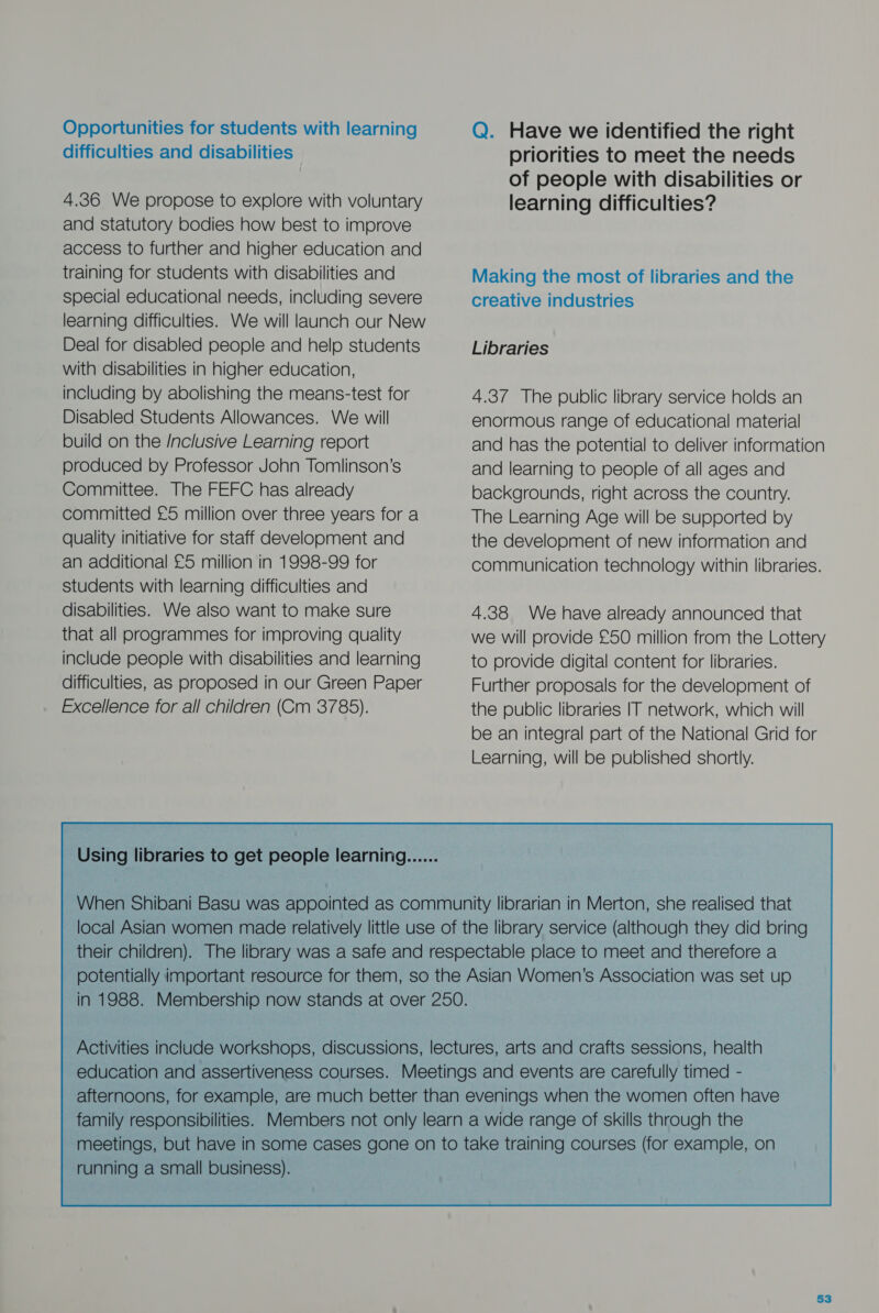 Opportunities for students with learning difficulties and disabilities 4.36 We propose to explore with voluntary and statutory bodies how best to improve access to further and higher education and training for students with disabilities and special educational needs, including severe learning difficulties. We will launch our New Deal for disabled people and help students with disabilities in higher education, including by abolishing the means-test for Disabled Students Allowances. We will build on the /nclusive Learning report produced by Professor John Tomlinson’s Committee. The FEFC has already committed £5 million over three years for a quality initiative for staff develooment and an additional £5 million in 1998-99 for students with learning difficulties and disabilities. We also want to make sure that all programmes for improving quality include people with disabilities and learning difficulties, as proposed in our Green Paper Excellence for all children (Cm 3785). Q. Have we identified the right priorities to meet the needs of people with disabilities or learning difficulties? Making the most of libraries and the creative industries Libraries 4.37 The public library service holds an enormous range of educational material and has the potential to deliver information and learning to people of all ages and backgrounds, right across the country. The Learning Age will be supported by the development of new information and communication technology within libraries. 4.38 We have already announced that we will provide £50 million from the Lottery to provide digital content for libraries. Further proposals for the develooment of the public libraries IT network, which will be an integral part of the National Grid for Learning, will be published shortly. running a small business). 