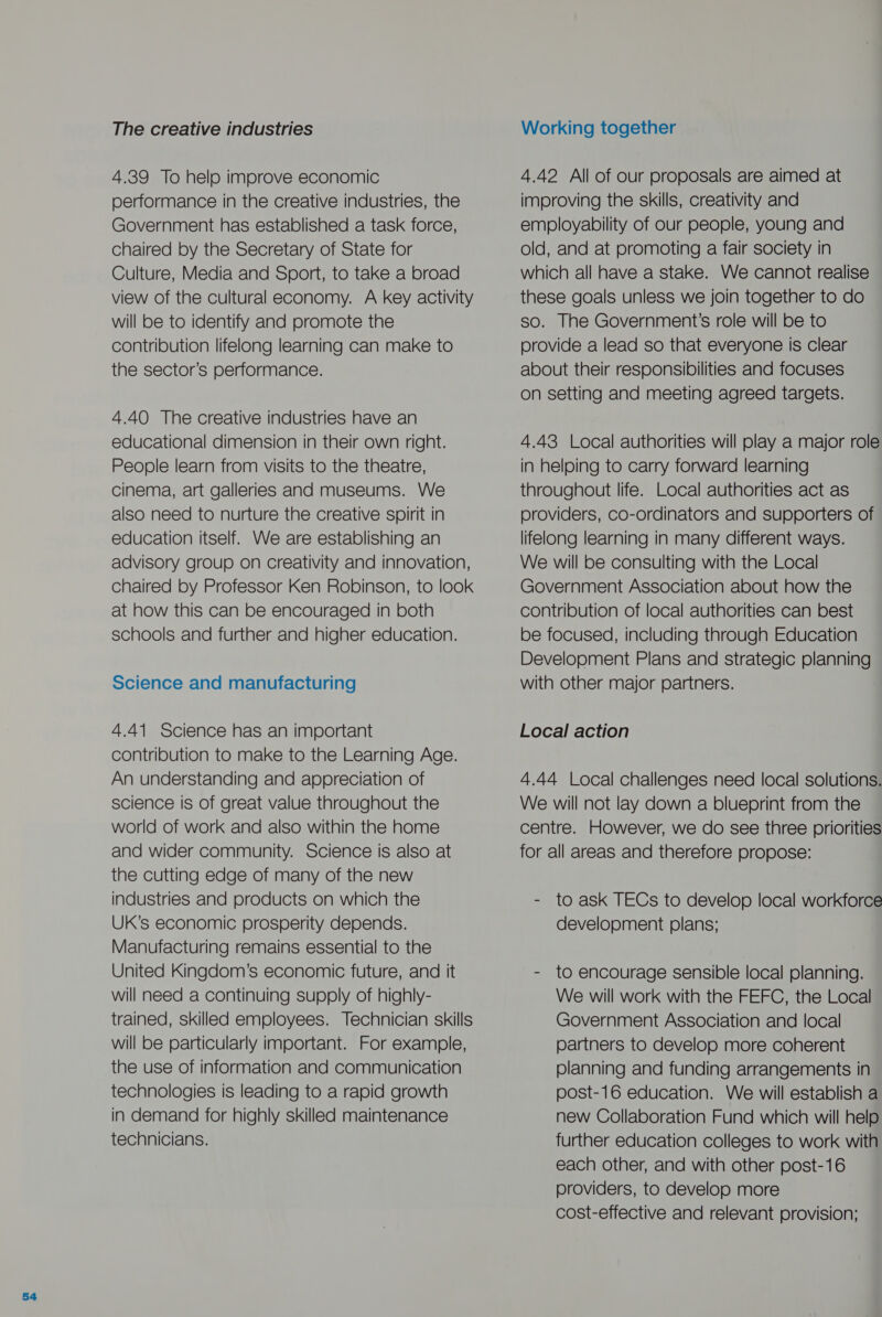 The creative industries 4.39 To help improve economic performance in the creative industries, the Government has established a task force, chaired by the Secretary of State for Culture, Media and Sport, to take a broad view of the cultural economy. A key activity will be to identify and promote the contribution lifelong learning can make to the sector’s performance. 4.40 The creative industries have an educational dimension in their own right. People learn from visits to the theatre, cinema, art galleries and museums. We also need to nurture the creative spirit in education itself. We are establishing an advisory group on creativity and innovation, chaired by Professor Ken Robinson, to look at how this can be encouraged in both schools and further and higher education. Science and manufacturing 4.41 Science has an important contribution to make to the Learning Age. An understanding and appreciation of science is of great value throughout the world of work and also within the home and wider community. Science is also at the cutting edge of many of the new industries and products on which the UK’s economic prosperity depends. Manufacturing remains essential to the United Kingdom’s economic future, and it will need a continuing supply of highly- trained, skilled employees. Technician skills will be particularly important. For example, the use of information and communication technologies is leading to a rapid growth in demand for highly skilled maintenance technicians. Working together 4.42 All of our proposals are aimed at improving the skills, creativity and employability of our people, young and old, and at promoting a fair society in which all have a stake. We cannot realise these goals unless we join together to do so. The Government’s role will be to provide a lead so that everyone is clear about their responsibilities and focuses on setting and meeting agreed targets. 4.43 Local authorities will play a major role in helping to carry forward learning throughout life. Local authorities act as providers, co-ordinators and supporters of lifelong learning in many different ways. We will be consulting with the Local Government Association about how the contribution of local authorities can best be focused, including through Education Development Plans and strategic planning with other major partners. Local action 4.44 Local challenges need local solutions. We will not lay down a blueprint from the centre. However, we do see three priorities for all areas and therefore propose: - to ask TECs to develop local workforce development plans; - to encourage sensible local planning. We will work with the FEFC, the Local Government Association and local partners to develop more coherent planning and funding arrangements in post-16 education. We will establish a new Collaboration Fund which will help further education colleges to work with each other, and with other post-16 providers, to develop more cost-effective and relevant provision;