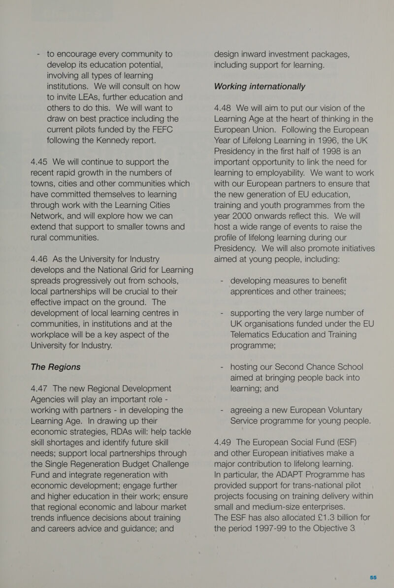 - to encourage every community to develop its education potential, involving all types of learning institutions. We will consult on how to invite LEAs, further education and others to do this. We will want to draw on best practice including the current pilots funded by the FEFC following the Kennedy report. 4.45 We will continue to support the recent rapid growth in the numbers of towns, cities and other communities which have committed themselves to learning through work with the Learning Cities Network, and will explore how we can extend that support to smaller towns and rural communities. 4.46 As the University for Industry develops and the National Grid for Learning spreads progressively out from schools, local partnerships will be crucial to their effective impact on the ground. The development of local learning centres in communities, in institutions and at the workplace will be a key aspect of the University for Industry. The Regions 4.47 The new Regional Development Agencies will play an important role - working with partners - in developing the Learning Age. In drawing up their economic strategies, RDAs will: help tackle skill shortages and identify future skill needs; support local partnerships through the Single Regeneration Budget Challenge Fund and integrate regeneration with economic development; engage further and higher education in their work; ensure that regional economic and labour market trends influence decisions about training and careers advice and guidance; and design inward investment packages, including support for learning. Working internationally 4.48 We will aim to put our vision of the Learning Age at the heart of thinking in the European Union. Following the European Year of Lifelong Learning in 1996, the UK Presidency in the first half of 1998 is an important opportunity to link the need for learning to employability. We want to work with our European partners to ensure that the new generation of EU education, training and youth programmes from the year 2000 onwards reflect this. We will host a wide range of events to raise the profile of lifelong learning during our Presidency. We will also promote initiatives aimed at young people, including: - developing measures to benefit apprentices and other trainees; - supporting the very large number of UK organisations funded under the EU Telematics Education and Training programme; - hosting our Second Chance School aimed at bringing people back into learning; and - agreeing a new European Voluntary Service programme for young people. 4.49 The European Social Fund (ESF) and other European initiatives make a major contribution to lifelong learning. In particular, the ADAPT Programme has provided support for trans-national pilot projects focusing on training delivery within small and medium-size enterprises. The ESF has also allocated £1.3 billion for the period 1997-99 to the Objective 3