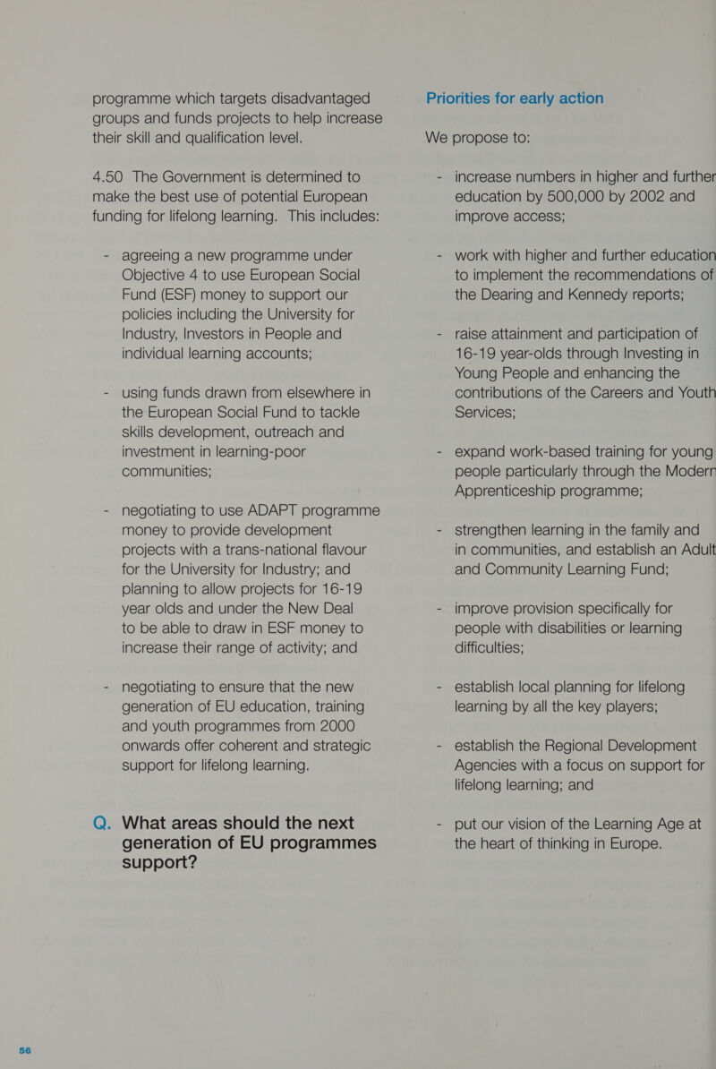 programme which targets disadvantaged groups and funds projects to help increase their skill and qualification level. 4.50 The Government is determined to make the best use of potential European funding for lifelong learning. This includes: - agreeing anew programme under Objective 4 to use European Social Fund (ESF) money to support our policies including the University for Industry, Investors in People and individual learning accounts; - using funds drawn from elsewhere in the European Social Fund to tackle skills develooment, outreach and investment in learning-poor communities; - negotiating to use ADAPT programme money to provide development projects with a trans-national flavour for the University for Industry; and planning to allow projects for 16-19 year olds and under the New Deal to be able to draw in ESF money to increase their range of activity; and - negotiating to ensure that the new generation of EU education, training and youth programmes from 2000 onwards offer coherent and strategic support for lifelong learning. Q. What areas should the next generation of EU programmes support? increase numbers in higher and further education by 500,000 by 2002 and improve access; work with higher and further education to implement the recommendations of the Dearing and Kennedy reports; raise attainment and participation of 16-19 year-olds through Investing in Young People and enhancing the contributions of the Careers and Youth Services; expand work-based training for young people particularly through the Moderr Apprenticeship programme; strengthen learning in the family and in communities, and establish an Adult and Community Learning Fund; improve provision specifically for people with disabilities or learning difficulties; establish local planning for lifelong learning by all the key players; establish the Regional Development Agencies with a focus on support for lifelong learning; and put our vision of the Learning Age at the heart of thinking in Europe.