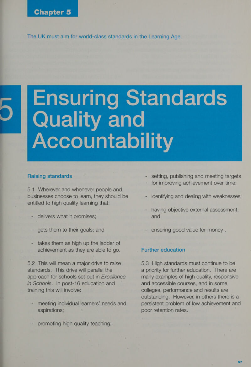    Raising standards 5.1 Wherever and whenever people and businesses choose to learn, they should be entitled to high quality learning that: - delivers what it promises; - gets them to their goals; and - takes them as high up the ladder of achievement as they are able to go. 5.2 This will mean a major drive to raise standards. This drive will parallel the approach for schools set out in Excellence in Schools. In post-16 education and training this will involve: - meeting individual learners’ needs and aspirations; - promoting high quality teaching; - setting, publishing and meeting targets for improving achievement over time; - |dentifying and dealing with weaknesses; - having objective external assessment; and - ensuring good value for money . Further education 5.3 High standards must continue to be a priority for further education. There are many examples of high quality, responsive and accessible courses, and in some colleges, performance and results are outstanding. However, in others there is a persistent problem of low achievement and poor retention rates.