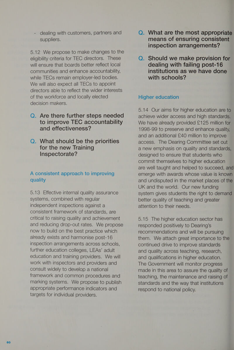 - dealing with customers, partners and suppliers. 5.12 We propose to make changes to the eligibility criteria for TEC directors. These communities and enhance accountability, while TECs remain employer-led bodies. We will also expect all TECs to appoint directors able to reflect the wider interests decision makers. Q. Are there further steps needed to improve TEC accountability and effectiveness? Q. What should be the priorities for the new Training Inspectorate? A consistent approach to improving quality 5.13 Effective internal quality assurance systems, combined with regular independent inspections against a consistent framework of standards, are critical to raising quality and achievement and reducing drop-out rates. We propose now to build on the best practice which already exists and harmonise post-16 inspection arrangements across schools, further education colleges, LEAs’ adult education and training providers. We will work with inspectors and providers and consult widely to develop a national framework and common procedures and marking systems. We propose to publish appropriate performance indicators and targets for individual providers. Q. What are the most appropriate means of ensuring consistent inspection arrangements? Q. Should we make provision for institutions as we have done with schools? achieve wider access and high standards. We have already provided £125 million for 1998-99 to preserve and enhance quality, and an additional £40 million to improve access. The Dearing Committee set out a new emphasis on quality and standards, designed to ensure that students who commit themselves to higher education are well taught and helped to succeed, and emerge with awards whose value is known and undisputed in the market places of the UK and the world. Our new funding system gives students the right to demand better quality of teaching and greater attention to their needs. 5.15 The higher education sector has responded positively to Dearing’s recommendations and will be pursuing them. We attach great importance to the continued drive to improve standards and quality across teaching, research, and qualifications in higher education. The Government will monitor progress made in this area to assure the quality of teaching, the maintenance and raising of standards and the way that institutions respond to national policy.