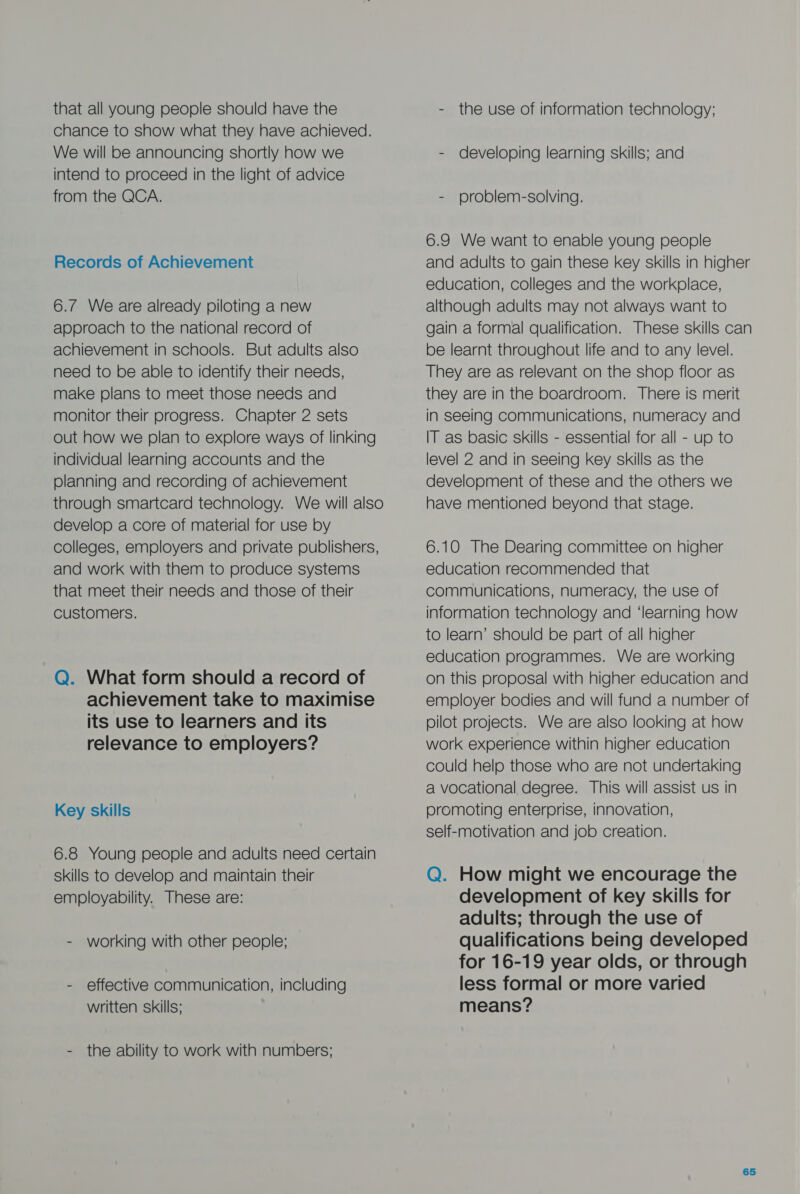 that all young people should have the chance to show what they have achieved. We will be announcing shortly how we intend to proceed in the light of advice from the QCA. Records of Achievement 6.7 We are already piloting a new approach to the national record of achievement in schools. But adults also need to be able to identify their needs, make plans to meet those needs and monitor their progress. Chapter 2 sets out how we plan to explore ways of linking individual learning accounts and the planning and recording of achievement through smartcard technology. We will also develop a core of material for use by colleges, employers and private publishers, and work with them to produce systems that meet their needs and those of their customers. Q. What form should a record of achievement take to maximise its use to learners and its relevance to employers? Key skills 6.8 Young people and adults need certain skills to develop and maintain their employability. These are: - working with other people; - effective communication, including written skills; - the ability to work with numbers; - the use of information technology; - developing learning skills; and - problem-solving. 6.9 We want to enable young people and adults to gain these key skills in higher education, colleges and the workplace, although adults may not always want to gain a formal qualification. These skills can be learnt throughout life and to any level. They are as relevant on the shop floor as they are in the boardroom. There is merit in seeing communications, numeracy and IT as basic skills - essential for all - up to level 2 and in seeing key skills as the development of these and the others we have mentioned beyond that stage. 6.10 The Dearing committee on higher education recommended that communications, numeracy, the use of information technology and ‘learning how to learn’ should be part of all higher education programmes. We are working on this proposal with higher education and employer bodies and will fund a number of pilot projects. We are also looking at how work experience within higher education could help those who are not undertaking a vocational degree. This will assist us in promoting enterprise, innovation, self-motivation and job creation. Q. How might we encourage the development of key skills for adults; through the use of qualifications being developed for 16-19 year olds, or through less formal or more varied means?