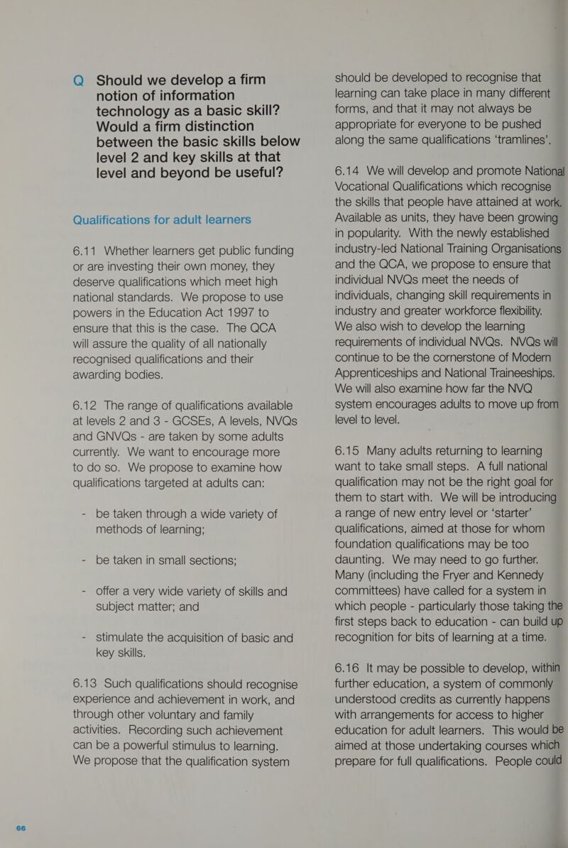 Q Should we develop a firm notion of information technology as a basic skill? Would a firm distinction between the basic skills below level 2 and key skills at that level and beyond be useful? Qualifications for adult learners 6.11 Whether learners get public funding or are investing their own money, they deserve qualifications which meet high national standards. We propose to use powers in the Education Act 1997 to ensure that this is the case. The QCA will assure the quality of all nationally recognised qualifications and their awarding bodies. 6.12 The range of qualifications available at levels 2 and 3 - GCSEs, A levels, NVQs and GNVQs - are taken by some adults currently. We want to encourage more to do so. We propose to examine how qualifications targeted at adults can: - be taken through a wide variety of methods of learning; - be taken in small sections; - Offer a very wide variety of skills and subject matter; and - Stimulate the acquisition of basic and key skills. 6.13 Such qualifications should recognise experience and achievement in work, and through other voluntary and family activities. Recording such achievement can be a powerful stimulus to learning. We propose that the qualification system should be developed to recognise that learning can take place in many different forms, and that it may not always be appropriate for everyone to be pushed along the same qualifications ‘tramlines’. 6.14 We will develop and promote National Vocational Qualifications which recognise the skills that people have attained at work. Available as units, they have been growing in popularity. With the newly established industry-led National Training Organisations and the QCA, we propose to ensure that individual NVQs meet the needs of individuals, changing skill requirements in industry and greater workforce flexibility. We also wish to develop the learning requirements of individual NVQs. NVQs will continue to be the cornerstone of Modern Apprenticeships and National Traineeships. We will also examine how far the NVQ system encourages adults to move up from level to level. 6.15 Many adults returning to learning want to take small steps. A full national qualification may not be the right goal for them to start with. We will be introducing a range of new entry level or ‘starter’ qualifications, aimed at those for whom foundation qualifications may be too daunting. We may need to go further. Many (including the Fryer and Kennedy committees) have called for a system in which people - particularly those taking the first steps back to education - can build up recognition for bits of learning at a time. 6.16 It may be possible to develop, within further education, a system of commonly understood credits as currently happens with arrangements for access to higher education for adult learners. This would be aimed at those undertaking courses which prepare for full qualifications. People could