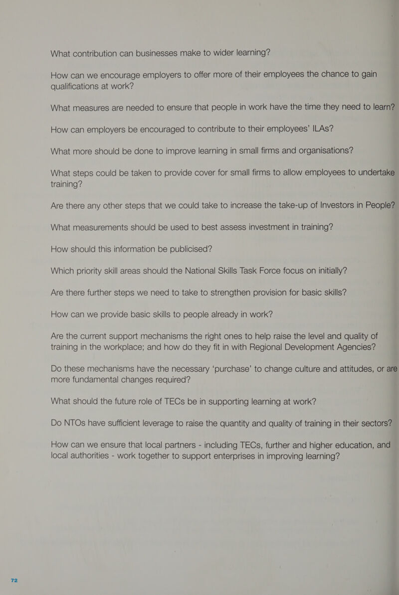 What contribution can businesses make to wider learning? How can we encourage employers to offer more of their employees the chance to gain qualifications at work? What measures are needed to ensure that people in work have the time they need to learn? How can employers be encouraged to contribute to their employees’ ILAs? What more should be done to improve learning in small firms and organisations? What steps could be taken to provide cover for small firms to allow employees to undertake Are there any other steps that we could take to increase the take-up of Investors in People? What measurements should be used to best assess investment in training? How should this information be publicised? Which priority skill areas should the National Skills Task Force focus on initially? Are there further steps we need to take to strengthen provision for basic skills? How can we provide basic skills to people already in work? Are the current support mechanisms the right ones to help raise the level and quality of training in the workplace; and how do they fit in with Regional Develooment Agencies? Do these mechanisms have the necessary ‘purchase’ to change culture and attitudes, or are more fundamental changes required? What should the future role of TECs be in supporting learning at work? Do NTOs have sufficient leverage to raise the quantity and quality of training in their sectors? How can we ensure that local partners - including TECs, further and higher education, and local authorities - work together to support enterprises in improving learning?