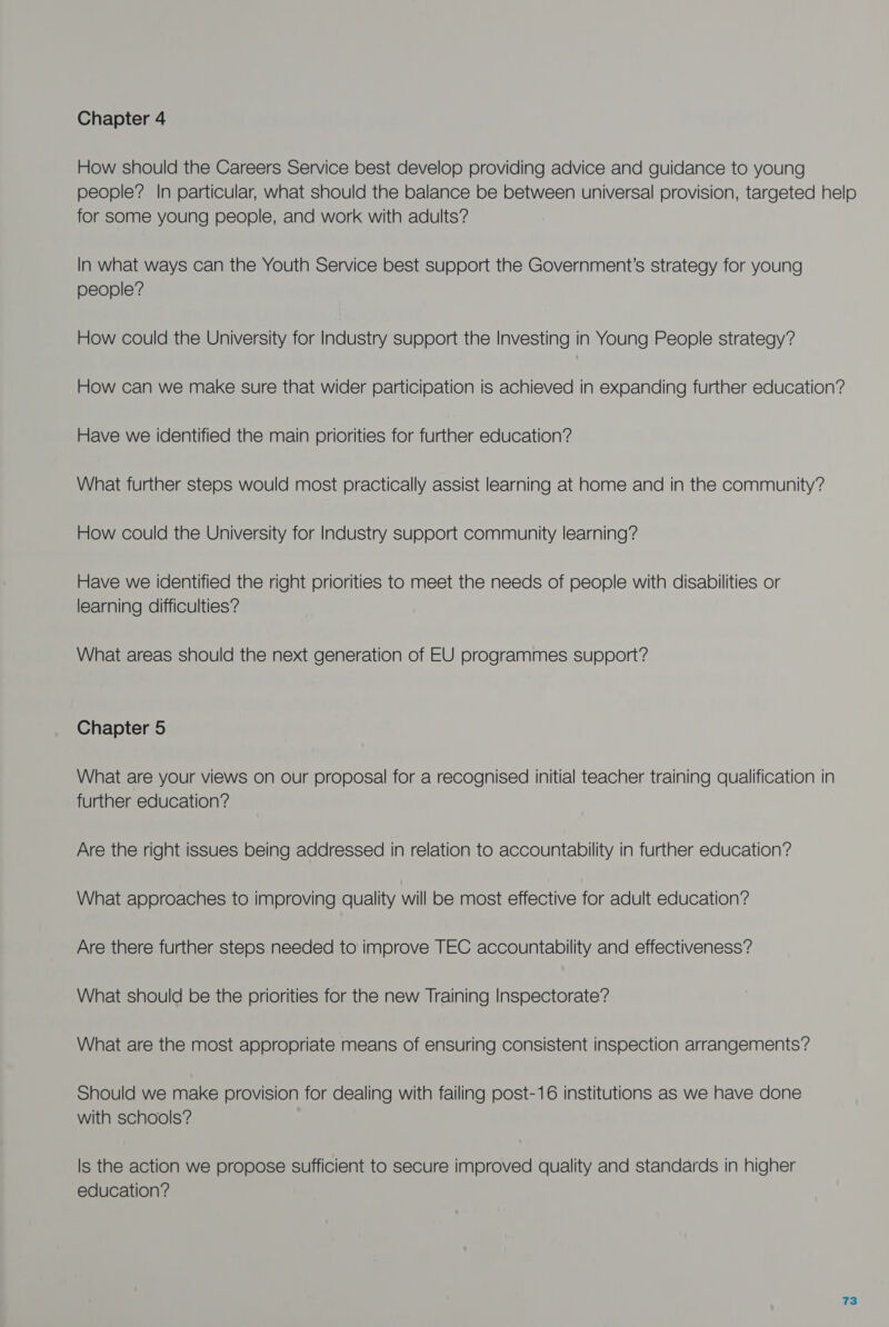 How should the Careers Service best develop providing advice and guidance to young people? In particular, what should the balance be between universal provision, targeted help for some young people, and work with adults? In what ways can the Youth Service best support the Government’s strategy for young people? How could the University for Industry support the Investing in Young People strategy? How can we make sure that wider participation is achieved in expanding further education? Have we identified the main priorities for further education? What further steps would most practically assist learning at home and in the community? How could the University for Industry support community learning? Have we identified the right priorities to meet the needs of people with disabilities or learning difficulties? What areas should the next generation of EU programmes support? Chapter 5 What are your views on our proposal for a recognised initial teacher training qualification in further education? Are the right issues being addressed in relation to accountability in further education? What approaches to improving quality will be most effective for adult education? Are there further steps needed to improve TEC accountability and effectiveness? What should be the priorities for the new Training Inspectorate? What are the most appropriate means of ensuring consistent inspection arrangements? Should we make provision for dealing with failing post-16 institutions as we have done with schools? Is the action we propose sufficient to secure improved quality and standards in higher education?