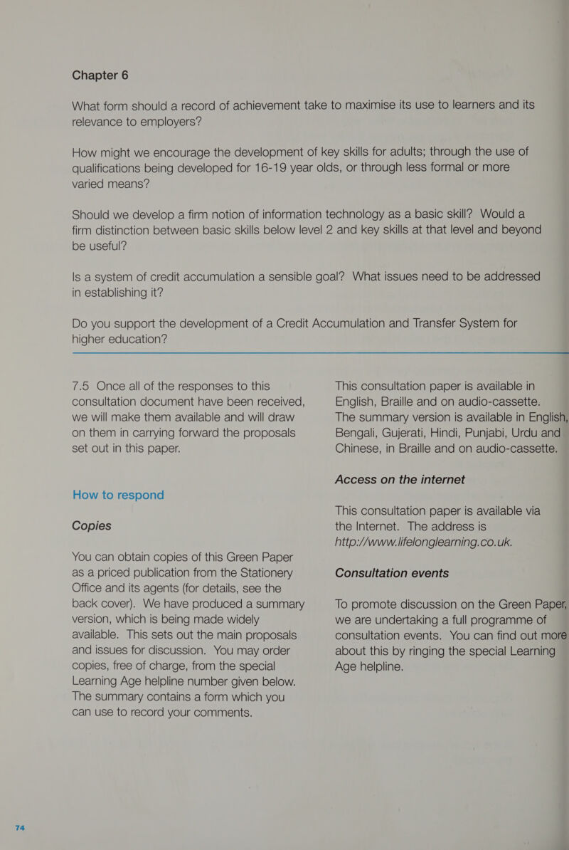 relevance to employers? varied means? be useful? in establishing it’? 7.5 Once all of the responses to this consultation document have been received, we will make them available and will draw on them in carrying forward the proposals set out in this paper. How to respond Copies You can obtain copies of this Green Paper as a priced publication from the Stationery Office and its agents (for details, see the back cover). We have produced a summary version, which is being made widely available. This sets out the main proposals and issues for discussion. You may order copies, free of charge, from the special Learning Age helpline number given below. The summary contains a form which you can use to record your comments. This consultation paper is available in English, Braille and on audio-cassette. The summary version is available in English, Bengali, Gujerati, Hindi, Punjabi, Urdu and Chinese, in Braille and on audio-cassette. Access on the internet This consultation paper is available via the Internet. The address is http://www. lifelonglearning. co. uk. Consultation events To promote discussion on the Green Paper, we are undertaking a full programme of consultation events. You can find out more about this by ringing the special Learning Age helpline.