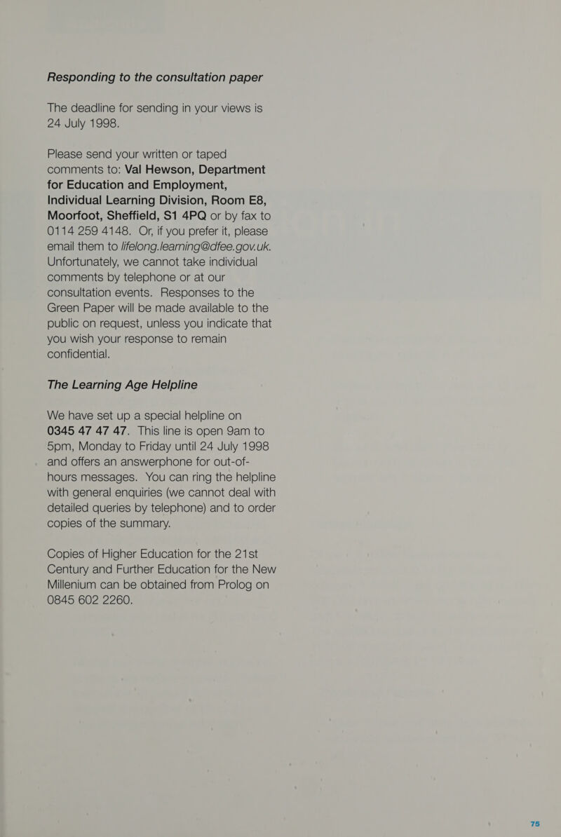 Responding to the consultation paper The deadline for sending in your views is 24 July 1998. Please send your written or taped comments to: Val Hewson, Department for Education and Employment, Individual Learning Division, Room E8, Moorfoot, Sheffield, S1 4PQ or by fax to 0114 259 4148. Or, if you prefer it, please email them to /ifelong.learning@dfee. gov. uk. Unfortunately, we cannot take individual comments by telephone or at our consultation events. Responses to the Green Paper will be made available to the public on request, unless you indicate that you wish your response to remain confidential. The Learning Age Helpline We have set up a special helpline on 0345 47 47 47. This line is open 9am to 5pm, Monday to Friday until 24 July 1998 and offers an answerphone for out-of- hours messages. You can ring the helpline with general enquiries (we cannot deal with detailed queries by telephone) and to order copies of the summary. Copies of Higher Education for the 21st Century and Further Education for the New Millenium can be obtained from Prolog on 0845 602 2260.