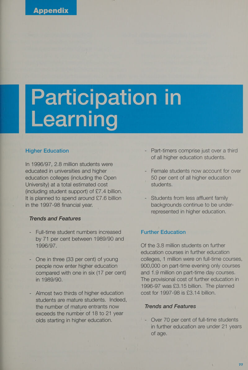  Appendix   In 1996/97, 2.8 million students were educated in universities and higher education colleges (including the Open University) at a total estimated cost (including student support) of £7.4 billion. It is planned to spend around £7.6 billion in the 1997-98 financial year. - Full-time student numbers increased by 71 per cent between 1989/90 and 1996/97. - One in three (83 per cent) of young people now enter higher education compared with one in six (17 per cent) in 1989/90. - Almost two thirds of higher education students are mature students. Indeed, the number of mature entrants now exceeds the number of 18 to 21 year olds starting in higher education. of all higher education students. - Female students now account for over 50 per cent of all higher education students. - Students from less affluent family backgrounds continue to be under- represented in higher education. Further Education Of the 3.8 million students on further education courses in further education colleges, 1 million were on full-time courses, 900,000 on part-time evening only courses and 1.9 million on part-time day courses. The provisional cost of further education in 1996-97 was £3.15 billion. The planned cost for 1997-98 is £3.14 billion. - Over 70 per cent of full-time students in further education are under 21 years of age.