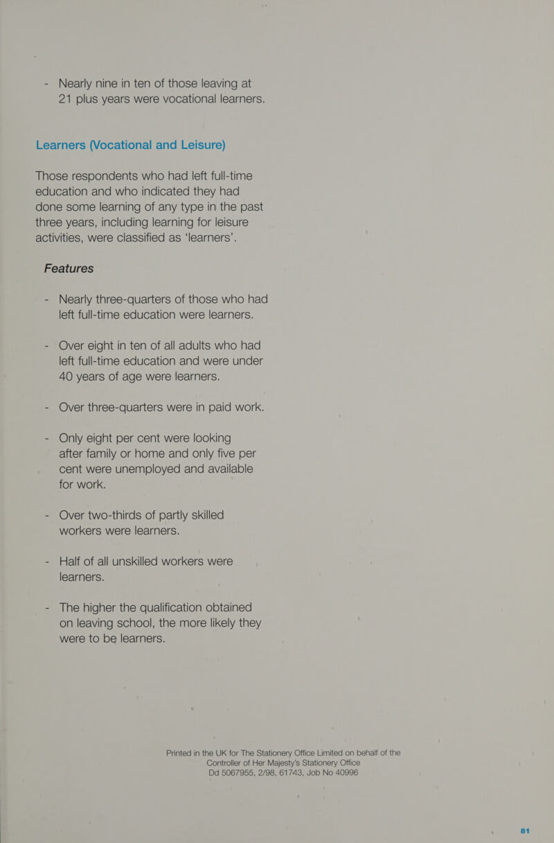 21 plus years were vocational learners. Learners (Vocational and Leisure) Those respondents who had left full-time education and who indicated they had done some learning of any type in the past three years, including learning for leisure activities, were classified as ‘learners’. Features - Nearly three-quarters of those who had left full-time education were learners. - Over eight in ten of all adults who had left full-time education and were under 4O years of age were learners. - Over three-quarters were in paid work. - Only eight per cent were looking after family or home and only five per cent were unemployed and available for work. - Over two-thirds of partly skilled workers were learners. - Half of all unskilled workers were learners. - The higher the qualification obtained on leaving school, the more likely they were to be learners. Printed in the UK for The Stationery Office Limited on behalf of the Controller of Her Majesty’s Stationery Office Dd 5067955, 2/98, 61743, Job No 40996 81