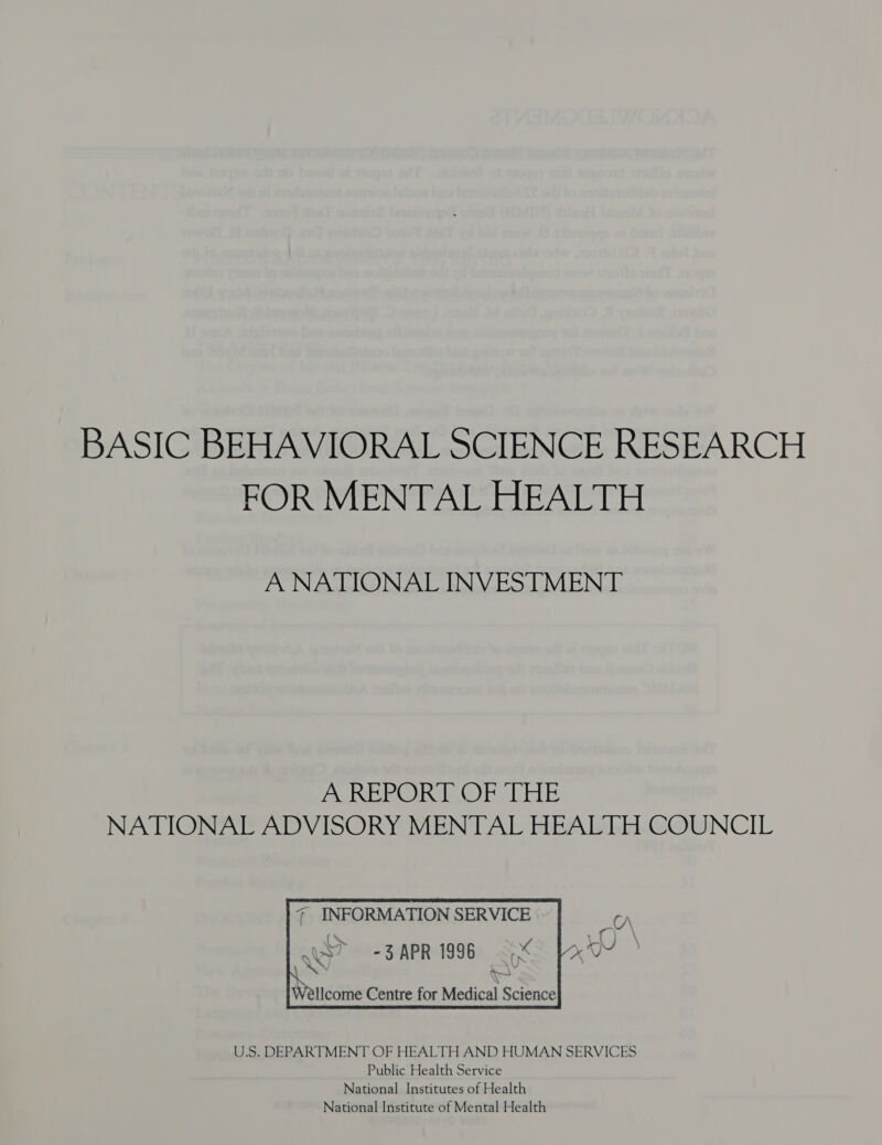 BASIC BEHAVIORAL SCIENCE RESEARCH FOR MENTAL HEALTH A NATIONAL INVESTMENT A REPORT OF THE NATIONAL ADVISORY MENTAL HEALTH COUNCIL      INFORMATION SERVICE aS? = 3 APR 1996 eon Dh   Nee Wellcome Centre for Medical Science U.S. DEPARTMENT OF HEALTH AND HUMAN SERVICES Public Health Service National Institutes of Health National Institute of Mental Health