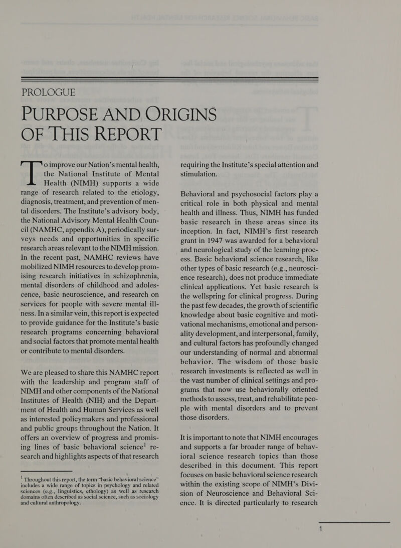  PROLOGUE OF THIS REPORT o improve our Nation’s mental health, the National Institute of Mental Health (NIMH) supports a wide range of research related to the etiology, diagnosis, treatment, and prevention of men- tal disorders. The Institute’s advisory body, the National Advisory Mental Health Coun- cil (NAMHC, appendix A), periodically sur- veys needs and opportunities in specific research areas relevant to the NIMH mission. In the recent past, NAMHC reviews have mobilized NIMH resources to develop prom- ising research initiatives in schizophrenia, mental disorders of childhood and adoles- cence, basic neuroscience, and research on services for people with severe mental ill- ness. In a similar vein, this report is expected to provide guidance for the Institute’s basic research programs concerning behavioral and social factors that promote mental health or contribute to mental disorders. Weare pleased to share this NAMHC report with the leadership and program staff of NIMH and other components of the National Institutes of Health (NIH) and the Depart- ment of Health and Human Services as well as interested policymakers and professional and public groups throughout the Nation. It offers an overview of progress and promis- ing lines of basic behavioral science! re- search and highlights aspects of that research Throughout this report, the term “basic behavioral science” includes a wide range of topics in psychology and related sciences (e.g., linguistics, ethology) as well as research domains often described as social science, such as sociology and cultural anthropology. requiring the Institute’s special attention and stimulation. Behavioral and psychosocial factors play a critical role in both physical and mental health and illness. Thus, NIMH has funded basic research in these areas since its inception. In fact, NIMH’s first research grant in 1947 was awarded for a behavioral and neurological study of the learning proc- ess. Basic behavioral science research, like other types of basic research (e.g., neurosci- ence research), does not produce immediate clinical applications. Yet basic research is the wellspring for clinical progress. During the past few decades, the growth of scientific knowledge about basic cognitive and moti- vational mechanisms, emotional and person- ality development, and interpersonal, family, and cultural factors has profoundly changed our understanding of normal and abnormal behavior. The wisdom of those basic research investments is reflected as well in the vast number of clinical settings and pro- grams that now use behaviorally oriented methods to assess, treat, and rehabilitate peo- ple with mental disorders and to prevent those disorders. It is important to note that NIMH encourages and supports a far broader range of behav- ioral science research topics than those described in this document. This report focuses on basic behavioral science research within the existing scope of NIMH’s Divi- sion of Neuroscience and Behavioral Sci- ence. It is directed particularly to research