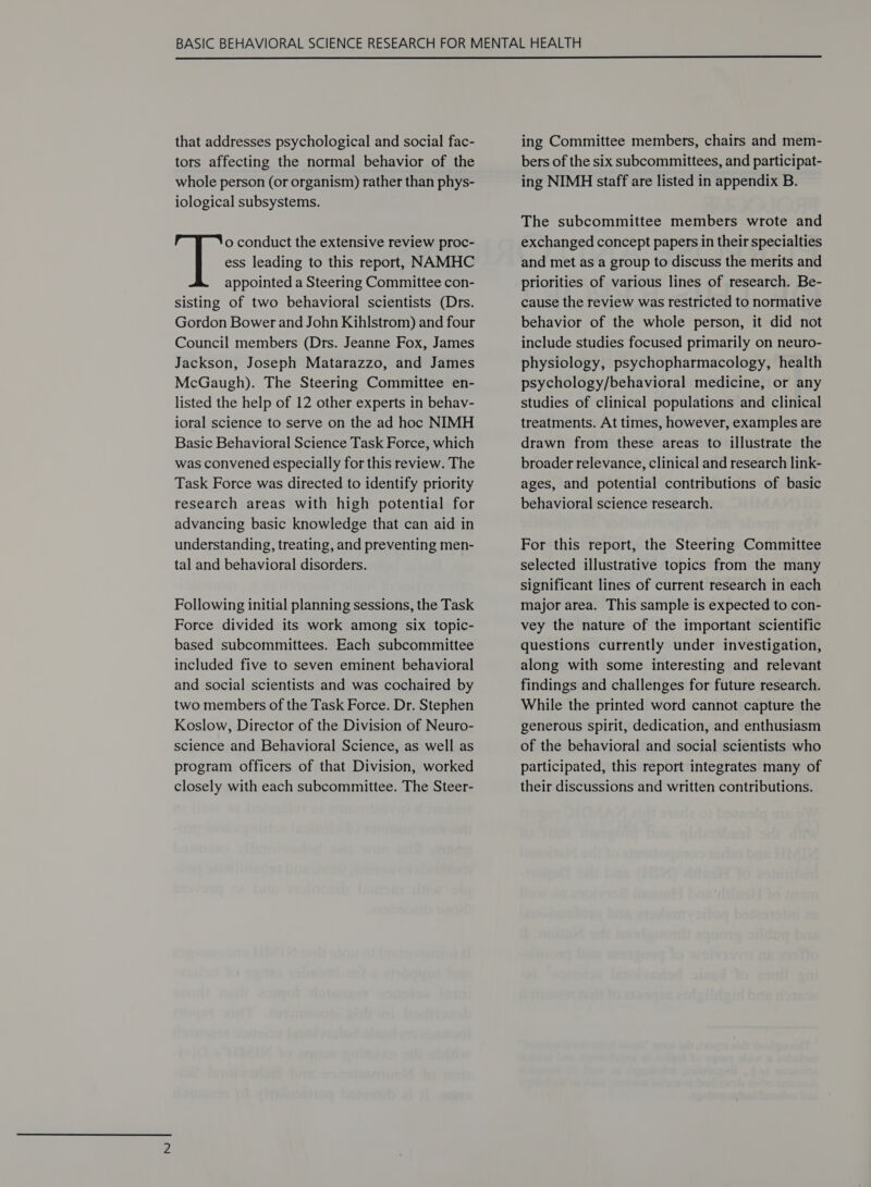  that addresses psychological and social fac- tors affecting the normal behavior of the whole person (or organism) rather than phys- iological subsystems. o conduct the extensive review proc- ess leading to this report, NAMHC appointed a Steering Committee con- sisting of two behavioral scientists (Drs. Gordon Bower and John Kihlstrom) and four Council members (Drs. Jeanne Fox, James Jackson, Joseph Matarazzo, and James McGaugh). The Steering Committee en- listed the help of 12 other experts in behav- ioral science to serve on the ad hoc NIMH Basic Behavioral Science Task Force, which was convened especially for this review. The Task Force was directed to identify priority research areas with high potential for advancing basic knowledge that can aid in understanding, treating, and preventing men- tal and behavioral disorders. Following initial planning sessions, the Task Force divided its work among six topic- based subcommittees. Each subcommittee included five to seven eminent behavioral and social scientists and was cochaired by two members of the Task Force. Dr. Stephen Koslow, Director of the Division of Neuro- science and Behavioral Science, as well as program officers of that Division, worked closely with each subcommittee. The Steer- ing Committee members, chairs and mem- bers of the six subcommittees, and participat- ing NIMH staff are listed in appendix B. The subcommittee members wrote and exchanged concept papers in their specialties and met as a group to discuss the merits and priorities of various lines of research. Be- cause the review was restricted to normative behavior of the whole person, it did not include studies focused primarily on neuro- physiology, psychopharmacology, health psychology/behavioral medicine, or any studies of clinical populations and clinical treatments. At times, however, examples are drawn from these areas to illustrate the broader relevance, clinical and research link- ages, and potential contributions of basic behavioral science research. For this report, the Steering Committee selected illustrative topics from the many significant lines of current research in each major area. This sample is expected to con- vey the nature of the important scientific questions currently under investigation, along with some interesting and relevant findings and challenges for future research. While the printed word cannot capture the generous spirit, dedication, and enthusiasm of the behavioral and social scientists who participated, this report integrates many of their discussions and written contributions.