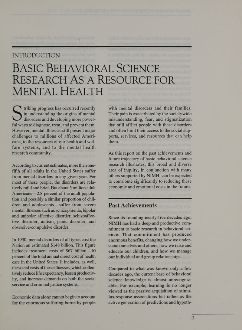  INTRODUCTION in understanding the origins of mental disorders and developing more power- ful ways to diagnose, treat, and prevent them. However, mental illnesses still present major challenges to millions of affected Ameri- cans, to the resources of our health and wel- fare systems, and to the mental health research community. , , triking progress has occurred recently According to current estimates, more than one- fifth of all adults in the United States suffer from mental disorders in any given year. For most of these people, the disorders are rela- tively mild and brief. But about 5 million adult Americans—2.8 percent of the adult popula- tion and possibly a similar proportion of chil- dren and adolescents—suffer from severe mental illnesses such as schizophrenia, bipolar and unipolar affective disorder, schizoaffec- tive disorder, autism, panic disorder, and obsessive-compulsive disorder. In 1990, mental disorders of all types cost the Nation an estimated $148 billion. This figure includes treatment costs of $67 billion—10 percent of the total annual direct cost of health care in the United States. It includes, as well, the social costs of these illnesses, which collec- tively reduce life expectancy, lessen productiv- ity, and increase demands on both the social service and criminal justice systems. Economic data alone cannot begin to account for the enormous suffering borne by people with mental disorders and their families. Their pain is exacerbated by the society wide misunderstanding, fear, and stigmatization that still afflict people with these disorders and often limit their access to the social sup- ports, services, and resources that can help them. As this report on the past achievements and future trajectory of basic behavioral science research illustrates, this broad and diverse area of inquiry, in conjunction with many others supported by NIMH, can be expected to contribute significantly to reducing these economic and emotional costs in the future.  Past Achievements Since its founding nearly five decades ago, NIMH has had a deep and productive com- mitment to basic research in behavioral sci- ence. That commitment has produced enormous benefits, changing how we under- stand ourselves and others, how we raise and educate our children, and how we manage our individual and group relationships. Compared to what was known only a few decades ago, the current base of behavioral science knowledge is almost unrecogniz- able. For example, learning is no longer viewed as the passive acquisition of stimu- lus-response associations but rather as the active generation of predictions and hypoth-