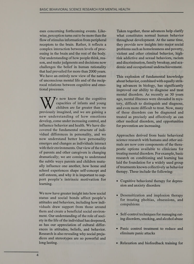  eses concerning forthcoming events. Like- wise, perception turns out to be more than the flow of stimulus information from peripheral receptors to the brain. Rather, it reflects a complex interaction between levels of proc- essing in the brain and the rest of the body. Our understanding of how people think, rea- son, and make judgments and decisions now challenges the belief in human rationality that had prevailed for more than 2000 years. We have an entirely new view of the nature of unconscious mental life and of the recip- rocal relations between cognitive and emo- tional processes. e now know that the cognitive capacities of infants and young children are far greater than we previously imagined, and we are gaining a new understanding of how emotions develop, come under increasing control, and influence behavior and health. We have dis- covered the fundamental structure of indi- vidual differences in personality, and we now understand better how personality emerges and changes as individuals interact with their environments. Our view of the role of parents and other caregivers is changing dramatically; we are coming to understand the subtle ways parents and children mutu- ally influence one another, how home and school experiences shape self-concept and self-esteem, and why it is important to sup- port people’s intrinsic motivation for learning. We now have greater insight into how social status and social bonds affect people’s attitudes and behaviors, including how indi- viduals draw support from those around them and create a beneficial social environ- ment. Our understanding of the role of soci- ety in the life of the individual has deepened, as has our appreciation of cultural differ- ences in attitudes, beliefs, and behavior. Research is also revealing why social preju- dices and stereotypes are so powerful and long lasting. Taken together, these advances help clarify what constitutes normal human behavior throughout development. At the same time, they provide new insights into major social problems such as homelessness and poverty, violent and other criminal behavior, high- risk addictive and sexual behaviors, racism and discrimination, family breakup, and aca- demic and occupational underachievement. This explosion of fundamental knowledge about behavior, combined with equally strik- ing advances in biology, has significantly improved our ability to diagnose and treat mental disorders. As recently as 30 years ago, mental illnesses were shrouded in mys- tery, difficult to distinguish and diagnose, and even more difficult to treat. Now, many of these disorders can be diagnosed and treated as precisely and effectively as can other medical disorders, and opportunities for prevention are increasing. Approaches derived from basic behavioral science research with humans and other ani- mals are now core components of the thera- peutic options available to clinicians for treating mental disorders. For example, basic research on conditioning and learning has laid the foundation for a widely used group of treatments known collectively as behavior therapy. These include the following: e Cognitive behavioral therapy for depres- sion and anxiety disorders e Desensitization and implosion therapy for treating phobias, obsessions, and compulsions e Self-control techniques for managing eat- ing disorders, smoking, and alcohol abuse e Panic control treatment to reduce and eliminate panic attacks e Relaxation and biofeedback training for