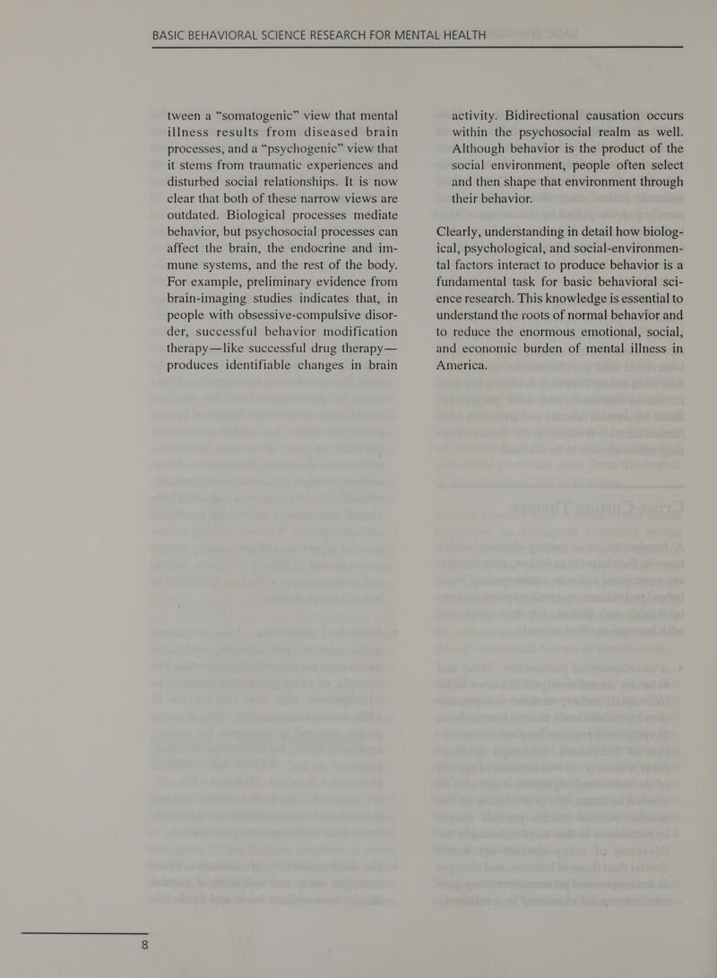 tween a “somatogenic” view that mental illness results from diseased brain processes, and a “psychogenic” view that it stems from traumatic experiences and disturbed social relationships. It is now clear that both of these narrow views are outdated. Biological processes mediate behavior, but psychosocial processes can affect the brain, the endocrine and im- mune systems, and the rest of the body. For example, preliminary evidence from brain-imaging studies indicates that, in people with obsessive-compulsive disor- der, successful behavior modification therapy—like successful drug therapy— produces identifiable changes in brain activity. Bidirectional causation occurs within the psychosocial realm as well. Although behavior is the product of the social environment, people often select and then shape that environment through their behavior. Clearly, understanding in detail how biolog- ical, psychological, and social-environmen- tal factors interact to produce behavior is a fundamental task for basic behavioral sci- ence research. This knowledge is essential to understand the roots of normal behavior and to reduce the enormous emotional, social, and economic burden of mental illness in America.