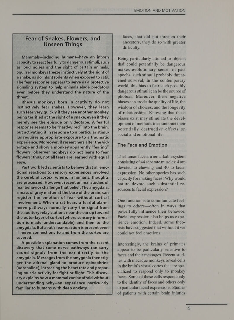 _Mammals—including humans—have an inborn capacity to react fearfully to dangerous stimuli, such Squirrel monkeys freeze instinctively at the sight of _ signaling system to help animals elude predators even before they understand the nature of the _ threat. instinctively fear snakes. However, they learn such fear very quickly if they see another monkey being terrified at the sight of a snake, even if they _ merely see the episode on videotape. A fearful response seems to be “hard-wired” into the brain, _ but activating it in response to a particular stimu- _ lus requires appropriate exposure to a traumatic experience. Moreover, if researchers alter the vid- eotape and show a monkey apparently “fearing” flowers, observer monkeys do not learn to fear _ flowers; thus, not all fears are learned with equal ease. Past work led scientists to believe that all emo- tional reactions to sensory experiences involved the cerebral cortex, where, in humans, thoughts are processed. However, recent animal studies of fear behavior challenge that belief. The amygdala, a mass of gray matter at the base of the brain, can register the emotion of fear without cortical involvement. When a rat hears a fearful alarm, nerve pathways normally carry the signal from the auditory relay stations near the ear up toward the outer layer of cortex (where sensory informa- tion is made understandable) and then to the amygdala. But a rat's fear reaction is present even if nerve connections to and from the cortex are severed. A possible explanation comes from the recent discovery that some nerve pathways can carry sound signals from the ear directly to the amygdala. Messages from the amygdala then trig- ger the adrenal gland to produce epinephrine (adrenaline), increasing the heart rate and prepar- ing muscle activity for fight or flight. This discov- ery explains how a mammal can be afraid without understanding why—an experience particularly familiar to humans with deep anxiety.  EMOTION AND MOTIVATION faces, that did not threaten their ancestors, they do so with greater difficulty. Being particularly attuned to objects that could potentially be dangerous makes evolutionary sense; in past epochs, such stimuli probably threat- ened survival, In the contemporary world, this bias to fear such possibly dangerous stimuli can be the source of phobias. Moreover, these negative biases can erode the quality of life, the wisdom of choices, and the longevity of relationships. Knowing that these biases exist may stimulate the devel- opment of methods to counteract their potentially destructive effects on social and emotional life. The Face and Emotion The human face is a remarkable system consisting of 44 separate muscles; 4 are devoted to chewing and 40 to facial expression. No other species has such capacity for making faces! Why would nature devote such substantial re- sources to facial expression? One function is to communicate feel- ings to others—often in ways that powerfully influence their behavior. Facial expression also helps us expe- rience emotion. Indeed, some theo- rists have suggested that without it we could not feel emotions. Interestingly, the brains of primates appear to be particularly sensitive to faces and their messages. Recent stud- ies with macaque monkeys reveal cells in the brain’s visual cortex that are spe- cialized to respond only to monkey faces. Some of these cells respond only to the identity of faces and others only to particular facial expressions. Studies of patients with certain brain injuries re