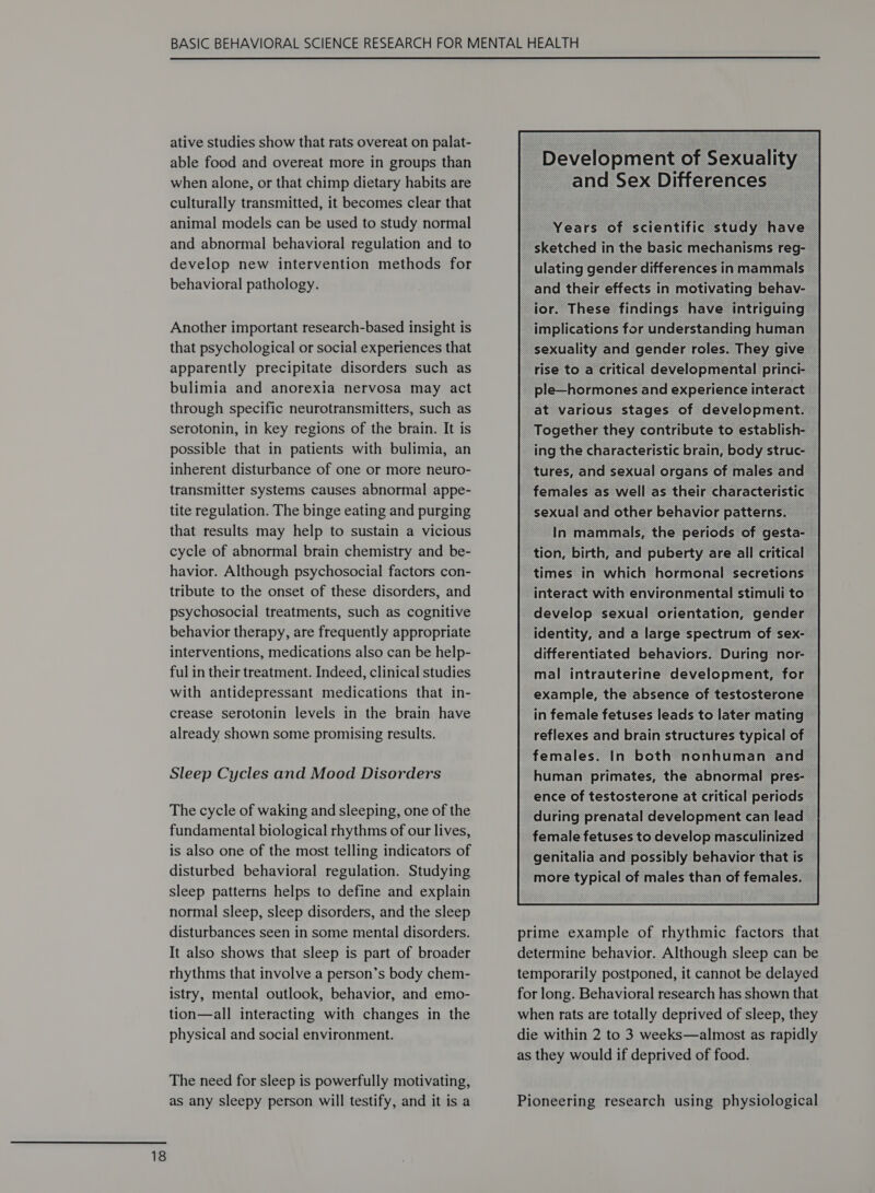  ative studies show that rats overeat on palat- able food and overeat more in groups than when alone, or that chimp dietary habits are culturally transmitted, it becomes clear that animal models can be used to study normal and abnormal behavioral regulation and to develop new intervention methods for behavioral pathology. Another important research-based insight is that psychological or social experiences that apparently precipitate disorders such as bulimia and anorexia nervosa may act through specific neurotransmitters, such as serotonin, in key regions of the brain. It is possible that in patients with bulimia, an inherent disturbance of one or more neuro- transmitter systems causes abnormal appe- tite regulation. The binge eating and purging that results may help to sustain a vicious cycle of abnormal brain chemistry and be- havior. Although psychosocial factors con- tribute to the onset of these disorders, and psychosocial treatments, such as cognitive behavior therapy, are frequently appropriate interventions, medications also can be help- ful in their treatment. Indeed, clinical studies with antidepressant medications that in- crease serotonin levels in the brain have already shown some promising results. Sleep Cycles and Mood Disorders The cycle of waking and sleeping, one of the fundamental biological rhythms of our lives, is also one of the most telling indicators of disturbed behavioral regulation. Studying sleep patterns helps to define and explain normal sleep, sleep disorders, and the sleep disturbances seen in some mental disorders. It also shows that sleep is part of broader rhythms that involve a person’s body chem- istry, mental outlook, behavior, and emo- tion—all interacting with changes in the physical and social environment. The need for sleep is powerfully motivating, as any sleepy person will testify, and it is a Years of scientific study have _ sketched in the basic mechanisms reg- — ulating gender differences in mammals and their effects in motivating behav- ior. These findings have intriguing implications for understanding human. ~ sexuality and gender roles. They give — rise to a critical developmental princi- _ ple—hormones and experience interact at various stages of development. Together they contribute to establish- ing the characteristic brain, body struc- tures, and sexual organs of males and females as well as their characteristi- . In mammals, the periods of geste tion, birth, and puberty are all critical times in which hormonal secretions interact with environmental stimuli to” develop sexual orientation, gender identity, and a large spectrum of sex- differentiated behaviors. During nor- mal intrauterine development, for example, the absence of testosterone in female fetuses leads to later mating — reflexes and brain structures typical of females. In both nonhuman and human primates, the abnormal pres- ence of testosterone at critical periods during prenatal development can lead female fetuses to develop masculinized genitalia and possibly behavior that is more typical of males than of females.  prime example of rhythmic factors that determine behavior. Although sleep can be temporarily postponed, it cannot be delayed for long. Behavioral research has shown that when rats are totally deprived of sleep, they die within 2 to 3 weeks—almost as rapidly as they would if deprived of food. Pioneering research using physiological