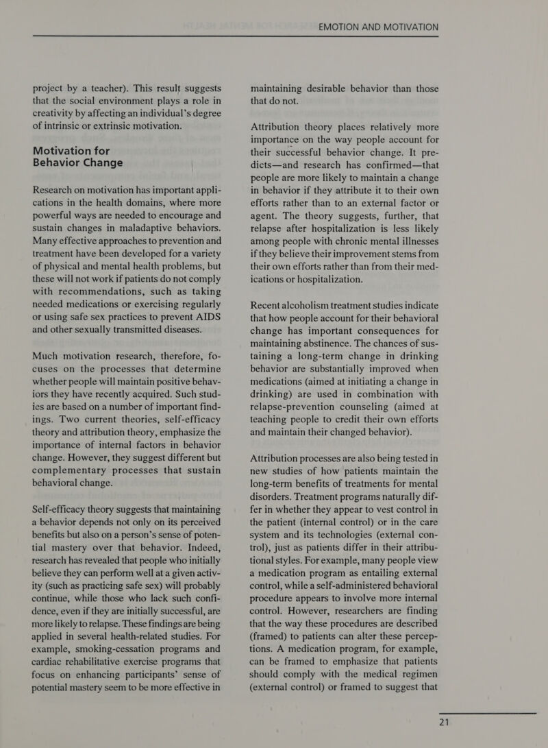  project by a teacher). This result suggests that the social environment plays a role in creativity by affecting an individual’s degree of intrinsic or extrinsic motivation. Motivation for Behavior Change Research on motivation has important appli- cations in the health domains, where more powerful ways are needed to encourage and sustain changes in maladaptive behaviors. Many effective approaches to prevention and treatment have been developed for a variety of physical and mental health problems, but these will not work if patients do not comply with recommendations, such as taking needed medications or exercising regularly or using safe sex practices to prevent AIDS and other sexually transmitted diseases. Much motivation research, therefore, fo- cuses on the processes that determine whether people will maintain positive behav- iors they have recently acquired. Such stud- ies are based on a number of important find- ings. Two current theories, self-efficacy theory and attribution theory, emphasize the importance of internal factors in behavior change. However, they suggest different but complementary processes that sustain behavioral change. Self-efficacy theory suggests that maintaining a behavior depends not only on its perceived benefits but also on a person’s sense of poten- tial mastery over that behavior. Indeed, research has revealed that people who initially believe they can perform well at a given activ- ity (such as practicing safe sex) will probably continue, while those who lack such confi- dence, even if they are initially successful, are more likely to relapse. These findings are being applied in several health-related studies. For example, smoking-cessation programs and cardiac rehabilitative exercise programs that focus on enhancing participants’ sense of potential mastery seem to be more effective in maintaining desirable behavior than those that do not. Attribution theory places relatively more importance on the way people account for their successful behavior change. It pre- dicts—and research has confirmed—that people are more likely to maintain a change in behavior if they attribute it to their own efforts rather than to an external factor or agent. The theory suggests, further, that relapse after hospitalization is less likely among people with chronic mental illnesses if they believe their improvement stems from their own efforts rather than from their med- ications or hospitalization. Recent alcoholism treatment studies indicate that how people account for their behavioral change has important consequences for maintaining abstinence. The chances of sus- taining a long-term change in drinking behavior are substantially improved when medications (aimed at initiating a change in drinking) are used in combination with relapse-prevention counseling (aimed at teaching people to credit their own efforts and maintain their changed behavior). Attribution processes are also being tested in new studies of how patients maintain the long-term benefits of treatments for mental disorders. Treatment programs naturally dif- fer in whether they appear to vest control in the patient (internal control) or in the care system and its technologies (external con- trol), just as patients differ in their attribu- tional styles. For example, many people view a medication program as entailing external control, while a self-administered behavioral procedure appears to involve more internal control. However, researchers are finding that the way these procedures are described (framed) to patients can alter these percep- tions. A medication program, for example, can be framed to emphasize that patients should comply with the medical regimen (external control) or framed to suggest that