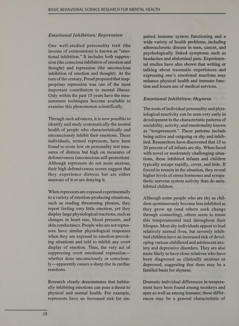  One well-studied personality trait (the inverse of extraversion) is known as “emo- tional inhibition.” It includes both suppres- sion (the conscious inhibition of emotion and thought) and repression (the unconscious inhibition of emotion and thought). At the turn of the century, Freud proposed that inap- propriate repression was one of the most important contributors to mental illness. Only within the past 15 years have the mea- surement techniques become available to examine this phenomenon scientifically. Through such advances, it is now possible to identify and study systematically the mental health of people who characteristically and unconsciously inhibit their emotions. These individuals, termed repressors, have been found to score low on personality test mea- sures of distress but high on measures of defensiveness (unconscious self-protection). Although repressors do not seem anxious, their high defensiveness scores suggest that they experience distress but are either unaware of it or are denying it. When repressors are exposed experimentally to a variety of emotion-producing situations, such as reading threatening phrases, they report feeling very little emotion, yet they display large physiological reactions, such as changes in heart rate, blood pressure, and skin conductance. People who are not repres- sors have similar physiological responses when they are exposed to emotion-provok- ing situations and told to inhibit any overt display of emotion. Thus, the very act of suppressing overt emotional expression— whether done unconsciously or conscious- ly—apparently causes a sharp rise in cardiac reactions. Research clearly demonstrates that habitu- ally inhibiting emotions can pose a threat to physical and mental health. For example, repressors have an increased risk for im- paired immune system functioning and a wide variety of health problems, including atherosclerotic disease in men, cancer, and psychologically linked symptoms such as headaches and abdominal pain. Experimen- tal studies have also shown that writing or talking about traumatic experiences and expressing one’s emotional reactions may enhance physical health and immune func- tion and lessen use of medical services. Emotional Inhibition: Shyness The roots of individual personality and phys- iological reactivity can be seen very early in development in the characteristic patterns of sociability, activity, and emotionality known as “temperament.” These patterns include being active and outgoing or shy and inhib- ited. Researchers have discovered that 15 to 20 percent of all infants are shy. When faced with novel or moderately challenging situa- tions, these inhibited infants and children typically escape rapidly, cover, and hide. If forced to remain in the situation, they reveal higher levels of stress hormones and sympa- thetic nervous system activity than do unin- hibited children. Although some people who are shy as chil- dren spontaneously become less inhibited as they grow up (and others seek change through counseling), others seem to retain this temperamental trait throughout their lifespan. Most shy individuals appear to lead relatively normal lives, but severely inhib- ited children have an increased risk of devel- oping various childhood and adolescent anx- iety and depressive disorders. They are also more likely to have close relatives who have been diagnosed as clinically anxious or depressed, suggesting that there may be a familial basis for shyness. Dramatic individual differences in tempera- ment have been found among monkeys and apes as well as among humans; these differ- ences may be a general characteristic of