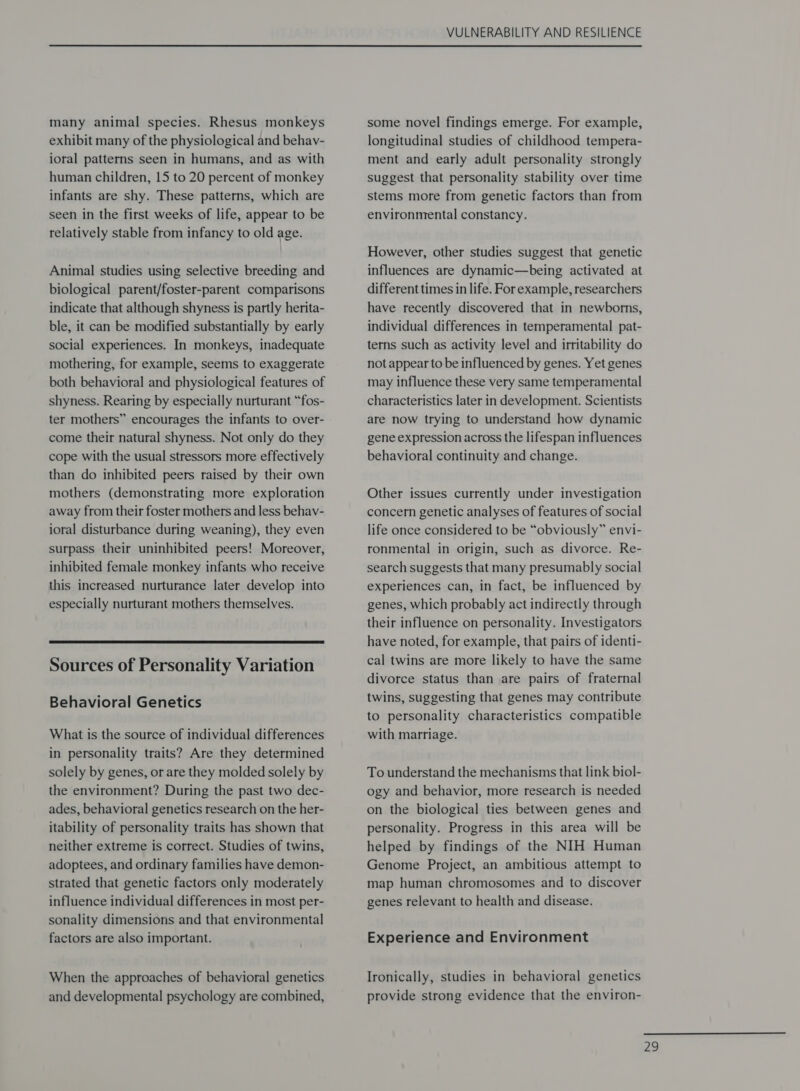 many animal species. Rhesus monkeys exhibit many of the physiological and behav- ioral patterns seen in humans, and as with human children, 15 to 20 percent of monkey infants are shy. These patterns, which are seen in the first weeks of life, appear to be relatively stable from infancy to old age. Animal studies using selective breeding and biological parent/foster-parent comparisons indicate that although shyness is partly herita- ble, it can be modified substantially by early social experiences. In monkeys, inadequate mothering, for example, seems to exaggerate both behavioral and physiological features of shyness. Rearing by especially nurturant “fos- ter mothers” encourages the infants to over- come their natural shyness. Not only do they cope with the usual stressors more effectively than do inhibited peers raised by their own mothers (demonstrating more exploration away from their foster mothers and less behav- ioral disturbance during weaning), they even surpass their uninhibited peers! Moreover, inhibited female monkey infants who receive this increased nurturance later develop into especially nurturant mothers themselves.  Sources of Personality Variation Behavioral Genetics What is the source of individual differences in personality traits? Are they determined solely by genes, or are they molded solely by the environment? During the past two dec- ades, behavioral genetics research on the her- itability of personality traits has shown that neither extreme is correct. Studies of twins, adoptees, and ordinary families have demon- strated that genetic factors only moderately influence individual differences in most per- sonality dimensions and that environmental factors are also important. When the approaches of behavioral genetics and developmental psychology are combined, VULNERABILITY AND RESILIENCE some novel findings emerge. For example, longitudinal studies of childhood tempera- ment and early adult personality strongly suggest that personality stability over time stems more from genetic factors than from environmental constancy. However, other studies suggest that genetic influences are dynamic—being activated at different times in life. For example, researchers have recently discovered that in newborns, individual differences in temperamental pat- terns such as activity level and irritability do not appear to be influenced by genes. Yet genes may influence these very same temperamental characteristics later in development. Scientists are now trying to understand how dynamic gene expression across the lifespan influences behavioral continuity and change. Other issues currently under investigation concern genetic analyses of features of social life once considered to be “obviously” envi- ronmental in origin, such as divorce. Re- search suggests that many presumably social experiences can, in fact, be influenced by genes, which probably act indirectly through their influence on personality. Investigators have noted, for example, that pairs of identi- cal twins are more likely to have the same divorce status than are pairs of fraternal twins, suggesting that genes may contribute to personality characteristics compatible with marriage. To understand the mechanisms that link biol- ogy and behavior, more research is needed on the biological ties between genes and personality. Progress in this area will be helped by findings of the NIH Human Genome Project, an ambitious attempt to map human chromosomes and to discover genes relevant to health and disease. Experience and Environment Ironically, studies in behavioral genetics provide strong evidence that the environ- 