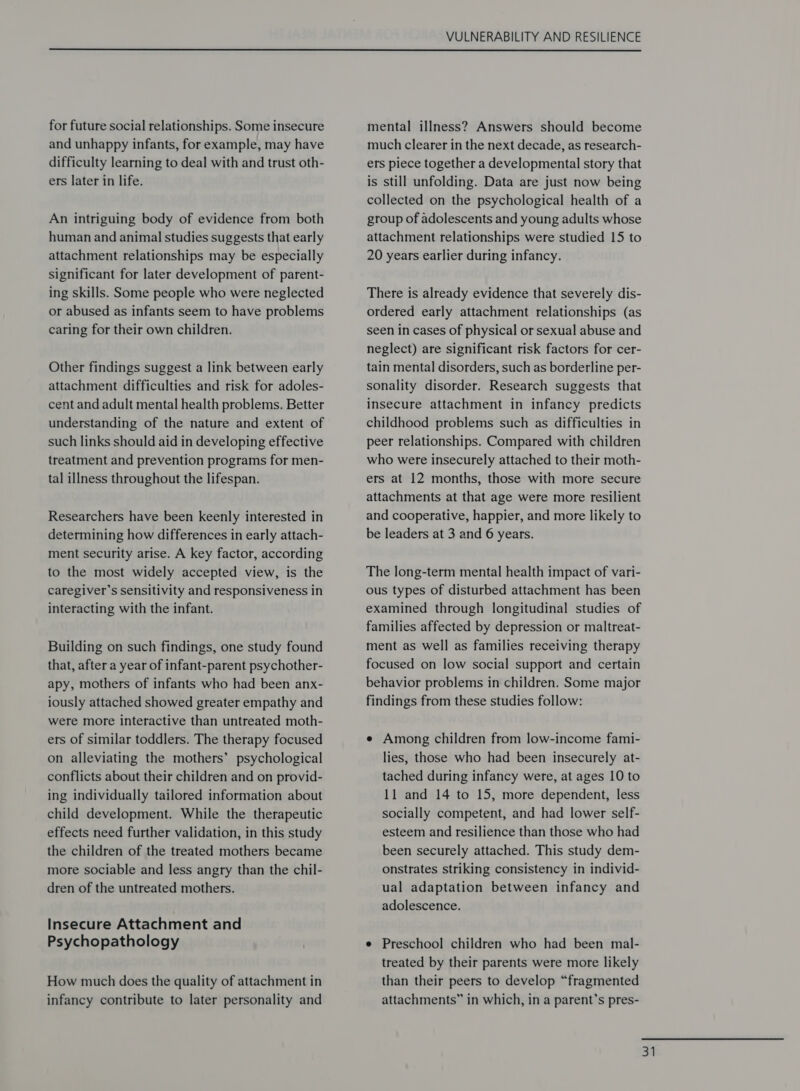  for future social relationships. Some insecure and unhappy infants, for example, may have difficulty learning to deal with and trust oth- ers later in life. An intriguing body of evidence from both human and animal studies suggests that early attachment relationships may be especially significant for later development of parent- ing skills. Some people who were neglected or abused as infants seem to have problems caring for their own children. Other findings suggest a link between early attachment difficulties and risk for adoles- cent and adult mental health problems. Better understanding of the nature and extent of such links should aid in developing effective treatment and prevention programs for men- tal illness throughout the lifespan. Researchers have been keenly interested in determining how differences in early attach- ment security arise. A key factor, according to the most widely accepted view, is the caregiver’s sensitivity and responsiveness in interacting with the infant. Building on such findings, one study found that, after a year of infant-parent psychother- apy, mothers of infants who had been anx- iously attached showed greater empathy and were more interactive than untreated moth- ers of similar toddlers. The therapy focused on alleviating the mothers’ psychological conflicts about their children and on provid- ing individually tailored information about child development. While the therapeutic effects need further validation, in this study the children of the treated mothers became more sociable and less angry than the chil- dren of the untreated mothers. Insecure Attachment and Psychopathology How much does the quality of attachment in infancy contribute to later personality and mental illness? Answers should become much clearer in the next decade, as research- ers piece together a developmental story that is still unfolding. Data are just now being collected on the psychological health of a group of adolescents and young adults whose attachment relationships were studied 15 to 20 years earlier during infancy. There is already evidence that severely dis- ordered early attachment relationships (as seen in cases of physical or sexual abuse and neglect) are significant risk factors for cer- tain mental disorders, such as borderline per- sonality disorder. Research suggests that insecure attachment in infancy predicts childhood problems such as difficulties in peer relationships. Compared with children who were insecurely attached to their moth- ers at 12 months, those with more secure attachments at that age were more resilient and cooperative, happier, and more likely to be leaders at 3 and 6 years. The long-term mental health impact of vari- ous types of disturbed attachment has been examined through longitudinal studies of families affected by depression or maltreat- ment as well as families receiving therapy focused on low social support and certain behavior problems in children. Some major findings from these studies follow: e Among children from low-income fami- lies, those who had been insecurely at- tached during infancy were, at ages 10 to 11 and 14 to 15, more dependent, less socially competent, and had lower self- esteem and resilience than those who had been securely attached. This study dem- onstrates striking consistency in individ- ual adaptation between infancy and adolescence. e Preschool children who had been mal- treated by their parents were more likely than their peers to develop “fragmented attachments” in which, in a parent’s pres- a