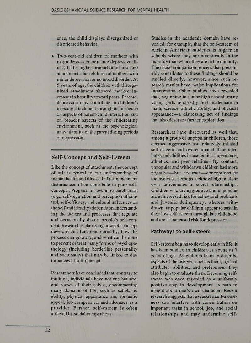 ence, the child displays disorganized or disoriented behavior. e Two-year-old children of mothers with major depression or manic-depressive ill- ness had a higher proportion of insecure attachments than children of mothers with minor depression or no mood disorder. At 5 years of age, the children with disorga- nized attachment showed marked in- creases in hostility toward peers. Parental depression may contribute to children’s insecure attachment through its influence on aspects of parent-child interaction and on broader aspects of the childrearing environment, such as the psychological unavailability of the parent during periods  Self-Concept and Self-Esteem Like the concept of attachment, the concept of self is central to our understanding of mental health and illness. In fact, attachment disturbances often contribute to poor self- concepts. Progress in several research areas (e.g., self-regulation and perception of con- trol, self-efficacy, and cultural influences on the self and identity) depends on understand- ing the factors and processes that regulate and occasionally distort people’s self-con- cept. Research is clarifying how self-concept develops and functions normally, how the process can go awry, and what can be done to prevent or treat many forms of psychopa- thology (including borderline personality and sociopathy) that may be linked to dis- turbances of self-concept. Researchers have concluded that, contrary to intuition, individuals have not one but sev- eral views of their selves, encompassing many domains of life, such as scholastic ability, physical appearance and romantic appeal, job competence, and adequacy as a provider. Further, self-esteem is often affected by social comparisons. Studies in the academic domain have re- vealed, for example, that the self-esteem of African American students is higher in schools where they are numerically in the majority than where they are in the minority. The social comparison process that presum- ably contributes to these findings should be studied directly, however, since such re- search results have major implications for intervention. Other studies have revealed that, beginning in junior high school, many young girls reportedly feel inadequate in math, science, athletic ability, and physical appearance—a distressing set of findings that also deserves further exploration. Researchers have discovered as well that, deemed aggressive had relatively inflated self-esteem and overestimated their attri- butes and abilities in academics, appearance, athletics, and peer relations. By contrast, unpopular and withdrawn children had more negative—but accurate—conceptions of themselves, perhaps acknowledging their own deficiencies in social relationships. Children who are aggressive and unpopular are at increased risk for behavioral problems and juvenile delinquency, whereas with- drawn, unpopular children appear to sustain their low self-esteem through late childhood and are at increased risk for depression. Pathways to Self-Esteem Self-esteem begins to develop early in life; it has been studied in children as young as 7 years of age. As children learn to describe aspects of themselves, such as their physical attributes, abilities, and preferences, they also begin to evaluate them. Becoming self- aware was once regarded as a uniformly positive step in development—a path to insight about one’s own character. Recent research suggests that excessive self-aware- ness can interfere with concentration on important tasks in school, job, and social relationships and may undermine self-