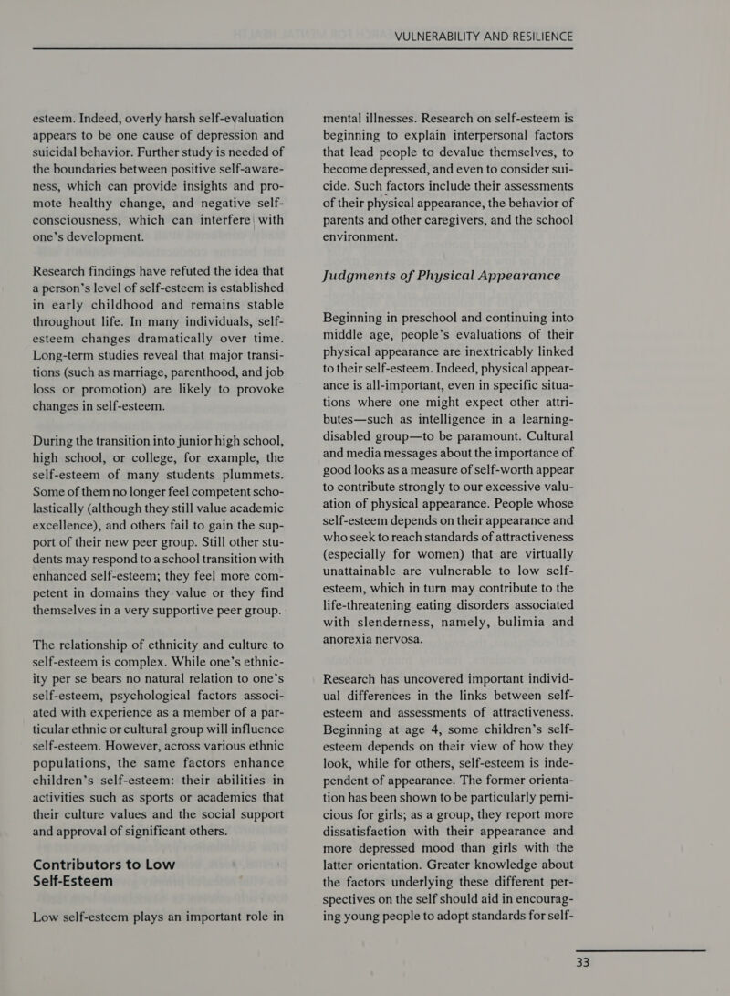 esteem. Indeed, overly harsh self-evaluation appears to be one cause of depression and suicidal behavior. Further study is needed of the boundaries between positive self-aware- ness, which can provide insights and pro- mote healthy change, and negative self- consciousness, which can interfere| with one’s development. Research findings have refuted the idea that a person’s level of self-esteem is established in early childhood and remains stable throughout life. In many individuals, self- esteem changes dramatically over time. Long-term studies reveal that major transi- tions (such as marriage, parenthood, and job loss or promotion) are likely to provoke changes in self-esteem. During the transition into junior high school, high school, or college, for example, the self-esteem of many students plummets. Some of them no longer feel competent scho- lastically (although they still value academic excellence), and others fail to gain the sup- port of their new peer group. Still other stu- dents may respond to aschool transition with enhanced self-esteem; they feel more com- petent in domains they value or they find themselves in a very supportive peer group. The relationship of ethnicity and culture to self-esteem is complex. While one’s ethnic- ity per se bears no natural relation to one’s self-esteem, psychological factors associ- ated with experience as a member of a par- ticular ethnic or cultural group will influence self-esteem. However, across various ethnic populations, the same factors enhance children’s self-esteem: their abilities in activities such as sports or academics that their culture values and the social support and approval of significant others. Contributors to Low Self-Esteem Low self-esteem plays an important role in VULNERABILITY AND RESILIENCE mental illnesses. Research on self-esteem is beginning to explain interpersonal factors that lead people to devalue themselves, to become depressed, and even to consider sui- cide. Such factors include their assessments of their physical appearance, the behavior of parents and other caregivers, and the school environment. Judgments of Physical Appearance Beginning in preschool and continuing into middle age, people’s evaluations of their physical appearance are inextricably linked to their self-esteem. Indeed, physical appear- ance is all-important, even in specific situa- tions where one might expect other attri- butes—such as intelligence in a learning- disabled group—to be paramount. Cultural and media messages about the importance of good looks as a measure of self-worth appear to contribute strongly to our excessive valu- ation of physical appearance. People whose self-esteem depends on their appearance and who seek to reach standards of attractiveness (especially for women) that are virtually unattainable are vulnerable to low self- esteem, which in turn may contribute to the life-threatening eating disorders associated with slenderness, namely, bulimia and anorexia nervosa. Research has uncovered important individ- ual differences in the links between self- esteem and assessments of attractiveness. Beginning at age 4, some children’s self- esteem depends on their view of how they look, while for others, self-esteem is inde- pendent of appearance. The former orienta- tion has been shown to be particularly perni- cious for girls; as a group, they report more dissatisfaction with their appearance and more depressed mood than girls with the latter orientation. Greater knowledge about the factors underlying these different per- spectives on the self should aid in encourag- ing young people to adopt standards for self-