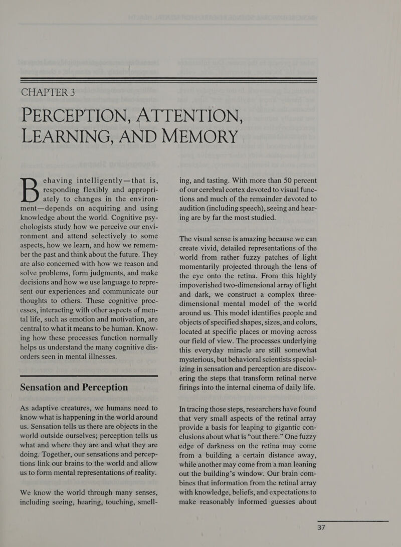  Wit ee. ehaving intelligently—that is, responding flexibly and appropri- ately to changes in the environ- ment—depends on acquiring and using knowledge about the world. Cognitive psy- chologists study how we perceive our envi- ronment and attend selectively to some aspects, how we learn, and how we remem- ber the past and think about the future. They are also concerned with how we reason and solve problems, form judgments, and make decisions and how we use language to repre- sent our experiences and communicate our thoughts to others. These cognitive proc- esses, interacting with other aspects of men- tal life, such as emotion and motivation, are central to what it means to be human. Know- ing how these processes function normally helps us understand the many cognitive dis- orders seen in mental illnesses.  Sensation and Perception As adaptive creatures, we humans need to know what is happening in the world around us. Sensation tells us there are objects in the world outside ourselves; perception tells us what and where they are and what they are doing. Together, our sensations and percep- tions link our brains to the world and allow us to form mental representations of reality. We know the world through many senses, including seeing, hearing, touching, smell- ing, and tasting. With more than 50 percent of our cerebral cortex devoted to visual func- tions and much of the remainder devoted to audition (including speech), seeing and hear- ing are by far the most studied. The visual sense is amazing because we can create vivid, detailed representations of the world from rather fuzzy patches of light momentarily projected through the lens of the eye onto the retina. From this highly impoverished two-dimensional array of light and dark, we construct a complex three- dimensional mental model of the world around us. This model identifies people and objects of specified shapes, sizes, and colors, located at specific places or moving across our field of view. The processes underlying this everyday miracle are still somewhat mysterious, but behavioral scientists special- izing in sensation and perception are discov- ering the steps that transform retinal nerve firings into the internal cinema of daily life. In tracing those steps, researchers have found that very small aspects of the retinal array provide a basis for leaping to gigantic con- clusions about what is “out there.” One fuzzy edge of darkness on the retina may come from a building a certain distance away, while another may come from a man leaning out the building’s window. Our brain com- bines that information from the retinal array with knowledge, beliefs, and expectations to make reasonably informed guesses about