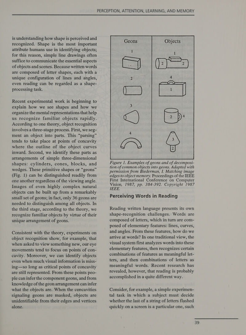  is understanding how shape is perceived and recognized. Shape is the most important attribute humans use in identifying objects; for this reason, simple line drawings often suffice to communicate the essential aspects of objects and scenes. Because written words are composed of letter shapes, each with a unique configuration of lines and angles, even reading can be regarded as a shape- processing task. Recent experimental work is beginning to explain how we see shapes and how we organize the mental representations that help us recognize familiar objects rapidly. According to one theory, object recognition involves a three-stage process. First, we seg- ment an object into parts. This “parsing” tends to take place at points of concavity where the outline of the object curves inward. Second, we identify these parts as arrangements of simple three-dimensional shapes: cylinders, cones, blocks, and wedges. These primitive shapes or “geons” (Fig. 1) can be distinguished readily from one another regardless of the viewing angle. Images of even highly complex natural objects can be built up from a remarkably small set of geons; in fact, only 36 geons are needed to distinguish among all objects. In the third stage, according to the theory, we recognize familiar objects by virtue of their unique arrangement of geons. Consistent with the theory, experiments on object recognition show, for example, that when asked to view something new, our eye movements tend to focus on points of con- cavity. Moreover, we can identify objects even when much visual information is miss- ing—so long as critical points of concavity are still represented. From these points peo- ple can infer the component geons, and from knowledge of the geon arrangement can infer what the objects are. When the concavities signaling geons are masked, objects are unidentifiable from their edges and vertices alone.  Perceiving Words in Reading Reading written language presents its own shape-recognition challenges. Words are composed of letters, which in turn are com- posed of elementary features: lines, curves, and angles. From these features, how do we arrive at words? In one traditional view, the visual system first analyzes words into these elementary features, then recognizes certain combinations of features as meaningful let- ters, and then combinations of letters as meaningful words. Recent research has revealed, however, that reading is probably accomplished in a quite different way. Consider, for example, a simple experimen- tal task in which a subject must decide whether the last of a string of letters flashed quickly on a screen is a particular one, such