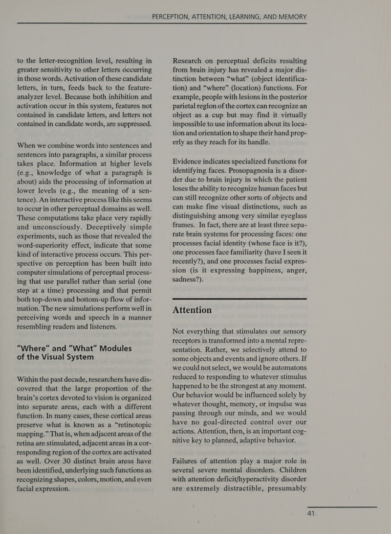 to the letter-recognition level, resulting in greater sensitivity to other letters occurring in those words. Activation of these candidate letters, in turn, feeds back to the feature- analyzer level. Because both inhibition and activation occur in this system, features not contained in candidate letters, and letters not contained in candidate words, are suppressed. When we combine words into sentences and sentences into paragraphs, a similar process takes place. Information at higher levels (e.g., knowledge of what a paragraph is about) aids the processing of information at lower levels (e.g., the meaning of a sen- tence). An interactive process like this seems to occur in other perceptual domains as well. These computations take place very rapidly and unconsciously. Deceptively simple experiments, such as those that revealed the word-superiority effect, indicate that some kind of interactive process occurs. This per- spective on perception has been built into computer simulations of perceptual process- ing that use parallel rather than serial (one step at a time) processing and that permit both top-down and bottom-up flow of infor- mation. The new simulations perform well in perceiving words and speech in a manner resembling readers and listeners. “Where” and “What” Modules of the Visual System Within the past decade, researchers have dis- covered that the large proportion of the brain’s cortex devoted to vision is organized into separate areas, each with a different function. In many cases, these cortical areas preserve what is known as a “retinotopic mapping.” That is, when adjacent areas of the retina are stimulated, adjacent areas in a cor- responding region of the cortex are activated as well. Over 30 distinct brain areas have been identified, underlying such functions as recognizing shapes, colors, motion, and even facial expression. Research on perceptual deficits resulting from brain injury has revealed a major dis- tinction between “what” (object identifica- tion) and “where” (location) functions. For example, people with lesions in the posterior parietal region of the cortex can recognize an object as a cup but may find it virtually impossible to use information about its loca- tion and orientation to shape their hand prop- erly as they reach for its handle. Evidence indicates specialized functions for identifying faces. Prosopagnosia is a disor- der due to brain injury in which the patient loses the ability to recognize human faces but can still recognize other sorts of objects and can make fine visual distinctions, such as distinguishing among very similar eyeglass frames. In fact, there are at least three sepa- rate brain systems for processing faces: one processes facial identity (whose face is it?), one processes face familiarity (have I seen it recently?), and one processes facial expres- sion (is it expressing happiness, anger, sadness?).  Attention Not everything that stimulates our sensory receptors is transformed into a mental repre- sentation. Rather, we selectively attend to some objects and events and ignore others. If we could not select, we would be automatons reduced to responding to whatever stimulus happened to be the strongest at any moment. Our behavior would be influenced solely by whatever thought, memory, or impulse was passing through our minds, and we would have no goal-directed control over our actions. Attention, then, is an important cog- nitive key to planned, adaptive behavior. Failures of attention play a major role in several severe mental disorders. Children with attention deficit/hyperactivity disorder are extremely distractible, presumably