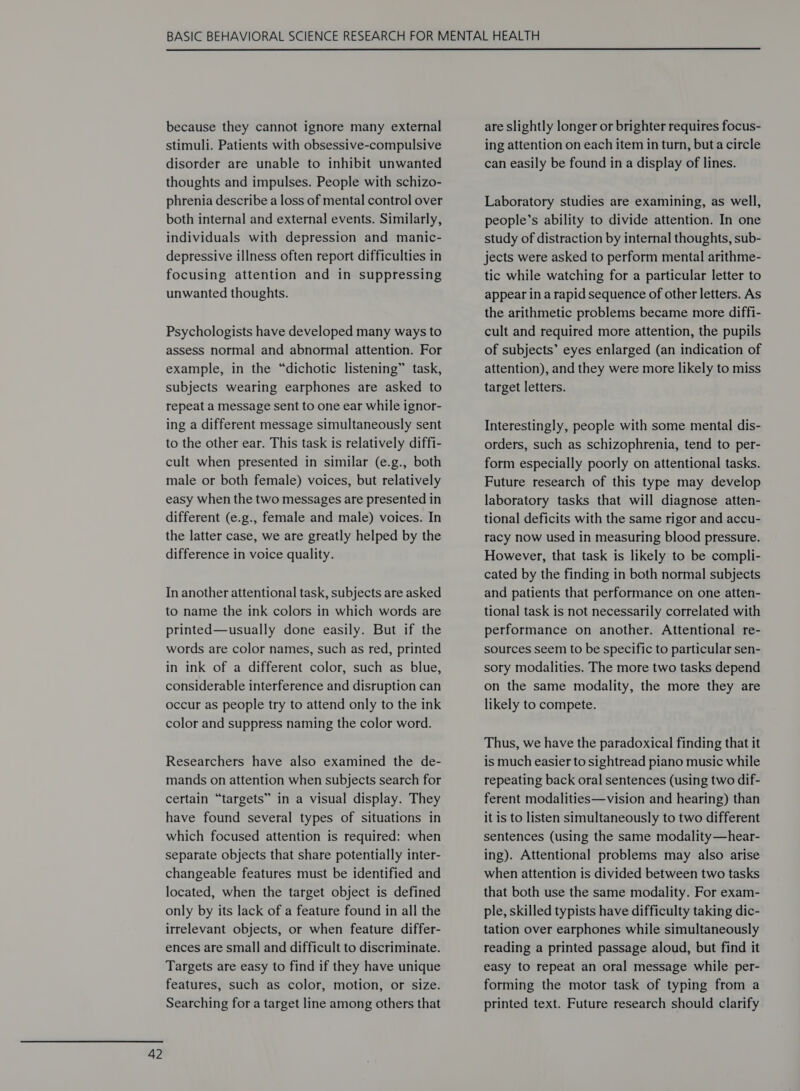  because they cannot ignore many external stimuli. Patients with obsessive-compulsive disorder are unable to inhibit unwanted thoughts and impulses. People with schizo- phrenia describe a loss of mental control over both internal and external events. Similarly, individuals with depression and manic- depressive illness often report difficulties in focusing attention and in suppressing unwanted thoughts. Psychologists have developed many ways to assess normal and abnormal attention. For example, in the “dichotic listening” task, subjects wearing earphones are asked to repeat a message sent to one ear while ignor- ing a different message simultaneously sent to the other ear. This task is relatively diffi- cult when presented in similar (e.g., both male or both female) voices, but relatively easy when the two messages are presented in different (e.g., female and male) voices. In the latter case, we are greatly helped by the difference in voice quality. In another attentional task, subjects are asked to name the ink colors in which words are printed—usually done easily. But if the words are color names, such as red, printed in ink of a different color, such as blue, considerable interference and disruption can occur as people try to attend only to the ink color and suppress naming the color word. Researchers have also examined the de- mands on attention when subjects search for certain “targets” in a visual display. They have found several types of situations in which focused attention is required: when separate objects that share potentially inter- changeable features must be identified and located, when the target object is defined only by its lack of a feature found in all the irrelevant objects, or when feature differ- ences are small and difficult to discriminate. Targets are easy to find if they have unique features, such as color, motion, or size. Searching for a target line among others that are slightly longer or brighter requires focus- ing attention on each item in turn, buta circle can easily be found in a display of lines. Laboratory studies are examining, as well, people’s ability to divide attention. In one study of distraction by internal thoughts, sub- jects were asked to perform mental arithme- tic while watching for a particular letter to appear in a rapid sequence of other letters. As the arithmetic problems became more diffi- cult and required more attention, the pupils of subjects’ eyes enlarged (an indication of attention), and they were more likely to miss target letters. Interestingly, people with some mental dis- orders, such as schizophrenia, tend to per- form especially poorly on attentional tasks. Future research of this type may develop laboratory tasks that will diagnose atten- tional deficits with the same rigor and accu- racy now used in measuring blood pressure. However, that task is likely to be compli- cated by the finding in both normal subjects and patients that performance on one atten- tional task is not necessarily correlated with performance on another. Attentional re- sources seem to be specific to particular sen- sory modalities. The more two tasks depend on the same modality, the more they are likely to compete. Thus, we have the paradoxical finding that it is much easier to sightread piano music while repeating back oral sentences (using two dif- ferent modalities—vision and hearing) than it is to listen simultaneously to two different sentences (using the same modality—hear- ing). Attentional problems may also arise when attention is divided between two tasks that both use the same modality. For exam- ple, skilled typists have difficulty taking dic- tation over earphones while simultaneously reading a printed passage aloud, but find it easy to repeat an oral message while per- forming the motor task of typing from a printed text. Future research should clarify