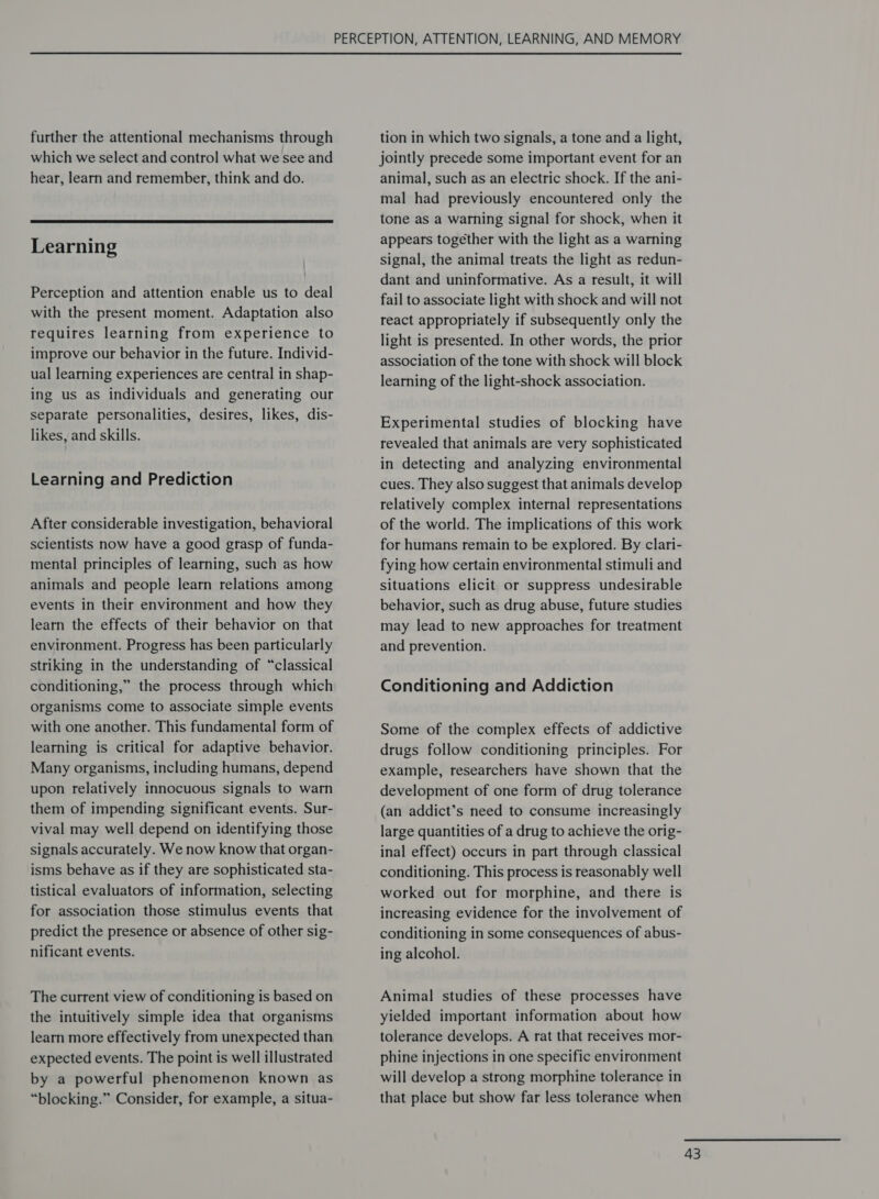 further the attentional mechanisms through which we select and control what we see and hear, learn and remember, think and do.  Learning Perception and attention enable us to deal with the present moment. Adaptation also requires learning from experience to improve our behavior in the future. Individ- ual learning experiences are central in shap- ing us as individuals and generating our separate personalities, desires, likes, dis- likes, and skills. Learning and Prediction After considerable investigation, behavioral scientists now have a good grasp of funda- mental principles of learning, such as how animals and people learn relations among events in their environment and how they learn the effects of their behavior on that environment. Progress has been particularly striking in the understanding of “classical conditioning,” the process through which organisms come to associate simple events with one another. This fundamental form of learning is critical for adaptive behavior. Many organisms, including humans, depend upon relatively innocuous signals to warn them of impending significant events. Sur- vival may well depend on identifying those signals accurately. We now know that organ- isms behave as if they are sophisticated sta- tistical evaluators of information, selecting for association those stimulus events that predict the presence or absence of other sig- nificant events. The current view of conditioning is based on the intuitively simple idea that organisms learn more effectively from unexpected than expected events. The point is well illustrated by a powerful phenomenon known as “blocking.” Consider, for example, a situa- tion in which two signals, a tone and a light, jointly precede some important event for an animal, such as an electric shock. If the ani- mal had previously encountered only the tone as a warning signal for shock, when it appears together with the light as a warning signal, the animal treats the light as redun- dant and uninformative. As a result, it will fail to associate light with shock and will not react appropriately if subsequently only the light is presented. In other words, the prior association of the tone with shock will block learning of the light-shock association. Experimental studies of blocking have revealed that animals are very sophisticated in detecting and analyzing environmental cues. They also suggest that animals develop relatively complex internal representations of the world. The implications of this work for humans remain to be explored. By clari- fying how certain environmental stimuli and situations elicit or suppress undesirable behavior, such as drug abuse, future studies may lead to new approaches for treatment and prevention. Conditioning and Addiction Some of the complex effects of addictive drugs follow conditioning principles. For example, researchers have shown that the development of one form of drug tolerance (an addict’s need to consume increasingly large quantities of a drug to achieve the orig- inal effect) occurs in part through classical conditioning. This process is reasonably well worked out for morphine, and there is increasing evidence for the involvement of conditioning in some consequences of abus- ing alcohol. Animal studies of these processes have yielded important information about how tolerance develops. A rat that receives mor- phine injections in one specific environment will develop a strong morphine tolerance in that place but show far less tolerance when