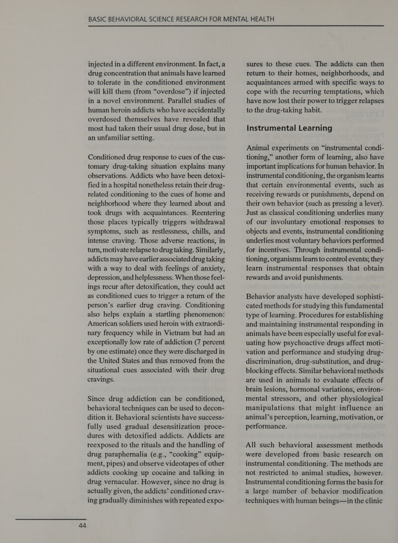 injected in a different environment. In fact, a drug concentration that animals have learned to tolerate in the conditioned environment will kill them (from “overdose”) if injected in a novel environment. Parallel studies of human heroin addicts who have accidentally overdosed themselves have revealed that most had taken their usual drug dose, but in an unfamiliar setting. Conditioned drug response to cues of the cus- tomary drug-taking situation explains many observations. Addicts who have been detoxi- fied in a hospital nonetheless retain their drug- related conditioning to the cues of home and neighborhood where they learned about and took drugs with acquaintances. Reentering those places typically triggers withdrawal symptoms, such as restlessness, chills, and intense craving. Those adverse reactions, in turn, motivate relapse to drug taking. Similarly, addicts may have earlier associated drug taking with a way to deal with feelings of anxiety, depression, and helplessness. When those feel- ings recur after detoxification, they could act as conditioned cues to trigger a return of the person’s earlier drug craving. Conditioning also helps explain a startling phenomenon: American soldiers used heroin with extraordi- nary frequency while in Vietnam but had an exceptionally low rate of addiction (7 percent by one estimate) once they were discharged in the United States and thus removed from the situational cues associated with their drug cravings. Since drug addiction can be conditioned, behavioral techniques can be used to decon- dition it. Behavioral scientists have success- fully used gradual desensitization proce- dures with detoxified addicts. Addicts are reexposed to the rituals and the handling of drug paraphernalia (e.g., “cooking” equip- ment, pipes) and observe videotapes of other addicts cooking up cocaine and talking in drug vernacular. However, since no drug is actually given, the addicts’ conditioned crav- ing gradually diminishes with repeated expo- sures to these cues. The addicts can then return to their homes, neighborhoods, and acquaintances armed with specific ways to cope with the recurring temptations, which have now lost their power to trigger relapses to the drug-taking habit. Instrumental Learning Animal experiments on “instrumental condi- tioning,” another form of learning, also have important implications for human behavior. In instrumental conditioning, the organism learns that certain environmental events, such as receiving rewards or punishments, depend on their own behavior (such as pressing a lever). Just as classical conditioning underlies many of our involuntary emotional responses to objects and events, instrumental conditioning underlies most voluntary behaviors performed for incentives. Through instrumental condi- tioning, organisms learn to control events; they learn instrumental responses that obtain rewards and avoid punishments. Behavior analysts have developed sophisti- cated methods for studying this fundamental type of learning. Procedures for establishing and maintaining instrumental responding in animals have been especially useful for eval- uating how psychoactive drugs affect moti- vation and performance and studying drug- discrimination, drug-substitution, and drug- blocking effects. Similar behavioral methods are used in animals to evaluate effects of brain lesions, hormonal variations, environ- mental stressors, and other physiological manipulations that might influence an animal’s perception, learning, motivation, or performance. All such behavioral assessment methods were developed from basic research on instrumental conditioning. The methods are not restricted to animal studies, however. Instrumental conditioning forms the basis for a large number of behavior modification techniques with human beings—in the clinic