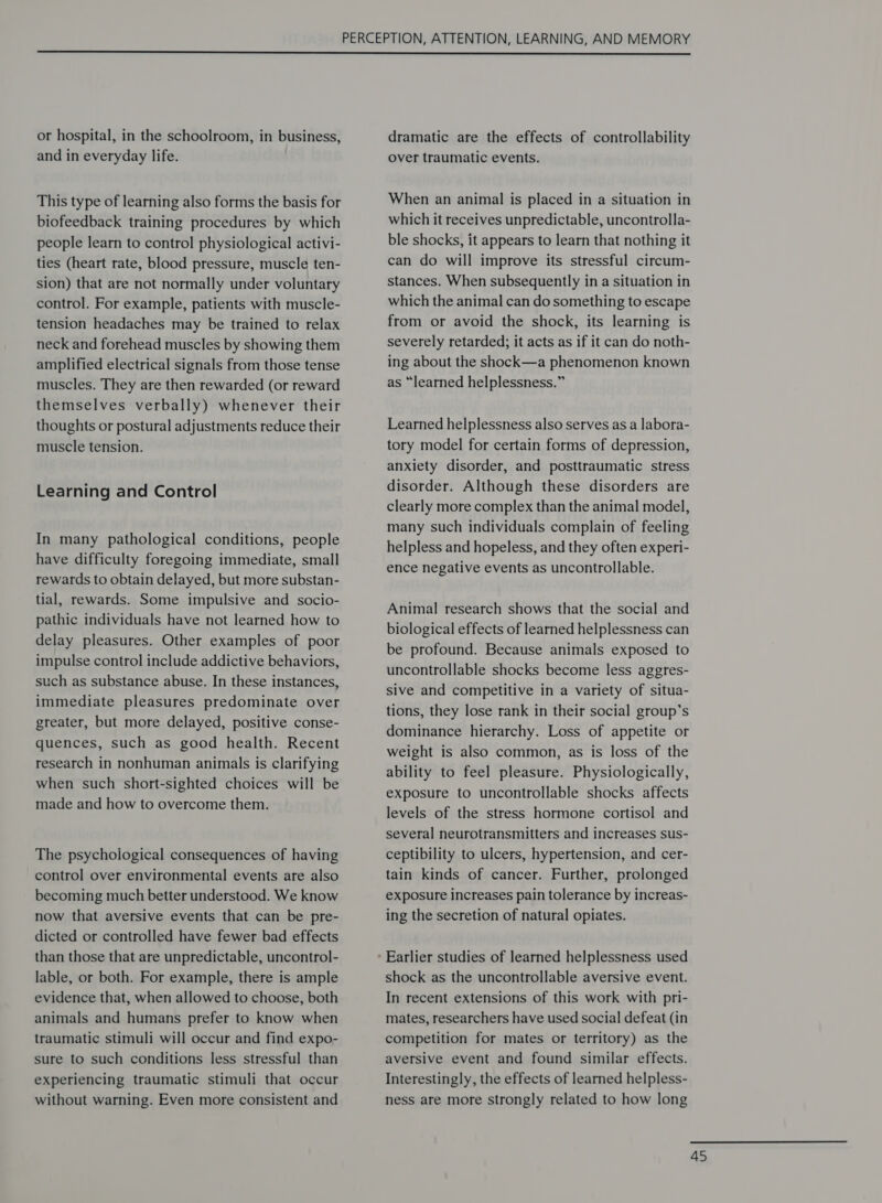  or hospital, in the schoolroom, in business, and in everyday life. This type of learning also forms the basis for biofeedback training procedures by which people learn to control physiological activi- ties (heart rate, blood pressure, muscle ten- sion) that are not normally under voluntary control. For example, patients with muscle- tension headaches may be trained to relax neck and forehead muscles by showing them amplified electrical signals from those tense muscles. They are then rewarded (or reward themselves verbally) whenever their thoughts or postural adjustments reduce their muscle tension. Learning and Control In many pathological conditions, people have difficulty foregoing immediate, small rewards to obtain delayed, but more substan- tial, rewards. Some impulsive and socio- pathic individuals have not learned how to delay pleasures. Other examples of poor impulse control include addictive behaviors, such as substance abuse. In these instances, immediate pleasures predominate over greater, but more delayed, positive conse- quences, such as good health. Recent research in nonhuman animals is clarifying when such short-sighted choices will be made and how to overcome them. The psychological consequences of having control over environmental events are also becoming much better understood. We know now that aversive events that can be pre- dicted or controlled have fewer bad effects than those that are unpredictable, uncontrol- lable, or both. For example, there is ample evidence that, when allowed to choose, both animals and humans prefer to know when traumatic stimuli will occur and find expo- sure to such conditions less stressful than experiencing traumatic stimuli that occur without warning. Even more consistent and dramatic are the effects of controllability over traumatic events. When an animal is placed in a situation in which it receives unpredictable, uncontrolla- ble shocks, it appears to learn that nothing it can do will improve its stressful circum- stances. When subsequently in a situation in which the animal can do something to escape from or avoid the shock, its learning is severely retarded; it acts as if it can do noth- ing about the shock—a phenomenon known as “learned helplessness.” Learned helplessness also serves as a labora- tory model for certain forms of depression, anxiety disorder, and posttraumatic stress disorder. Although these disorders are clearly more complex than the animal model, many such individuals complain of feeling helpless and hopeless, and they often experi- ence negative events as uncontrollable. Animal research shows that the social and biological effects of learned helplessness can be profound. Because animals exposed to uncontrollable shocks become less aggres- sive and competitive in a variety of situa- tions, they lose rank in their social group’s dominance hierarchy. Loss of appetite or weight is also common, as is loss of the ability to feel pleasure. Physiologically, exposure to uncontrollable shocks affects levels of the stress hormone cortisol and several neurotransmitters and increases sus- ceptibility to ulcers, hypertension, and cer- tain kinds of cancer. Further, prolonged exposure increases pain tolerance by increas- ing the secretion of natural opiates. shock as the uncontrollable aversive event. In recent extensions of this work with pri- mates, researchers have used social defeat (in competition for mates or territory) as the aversive event and found similar effects. Interestingly, the effects of learned helpless- ness are more strongly related to how long