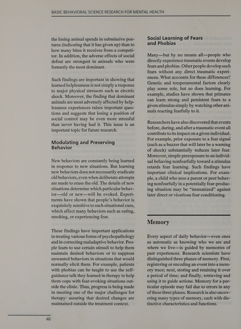  the losing animal spends in submissive pos- tures (indicating that it has given up) than to how many bites it receives from a competi- tor. In addition, the adverse effects of social defeat are strongest in animals who were formerly the most dominant. Such findings are important in showing that learned helplessness is not simply a response to major physical stressors such as electric shock. Moreover, the finding that dominant animals are most adversely affected by help- lessness experiences raises important ques- tions and suggests that losing a position of social control may be even more stressful than never having had it. This issue is an Modulating and Preserving Behavior New behaviors are constantly being learned in response to new situations. But learning new behaviors does not necessarily eradicate old behaviors, even when deliberate attempts are made to erase the old. The details of new situations determine which particular behav- ior—old or new—will be evoked. Experi- ments have shown that people’s behavior is exquisitely sensitive to such situational cues, which affect many behaviors such as eating, smoking, or experiencing fear. These findings have important applications in treating various forms of psychopathology and in correcting maladaptive behavior. Peo- ple learn to use certain stimuli to help them maintain desired behaviors or to suppress unwanted behaviors in situations that would normally elicit them. For example, patients with phobias can be taught to use the self- guidance talk they learned in therapy to help them cope with fear-evoking situations out- side the clinic. Thus, progress is being made in meeting one of the major challenges for therapy: assuring that desired changes are maintained outside the treatment context. Social Learning of Fears and Phobias Many—but by no means all—people who directly experience traumatic events develop fears and phobias. Other people develop such fears without any direct traumatic experi- ences. What accounts for these differences? Genetic and temperamental factors clearly play some role, but so does learning. For example, studies have shown that primates can learn strong and persistent fears to a given stimulus simply by watching other ani- mals reacting fearfully to it. before, during, and after a traumatic event all contribute to its impact on a given individual. For example, prior exposure to a fear signal (such as a buzzer that will later be a warning of shock) substantially reduces later fear. Moreover, simple preexposure to an individ- ual behaving nonfearfully toward a stimulus retards fear learning. Such findings have important clinical implications. For exam- ple, a child who sees a parent or peer behav- ing nonfearfully in a potentially fear-produc- ing situation may be “immunized” against later direct or vicarious fear conditioning.  Memory Every aspect of daily behavior—even ones as automatic as knowing who we are and where we live—is guided by memories of past experiences. Research scientists have distinguished three phases of memory. First, registering or encoding an event into a mem- ory trace; next, storing and retaining it over a period of time; and finally, retrieving and using it to guide actions. Memory for a par- ticular episode may fail due to errors in any of these three phases. Research is also uncov- ering many types of memory, each with dis- tinctive characteristics and functions.