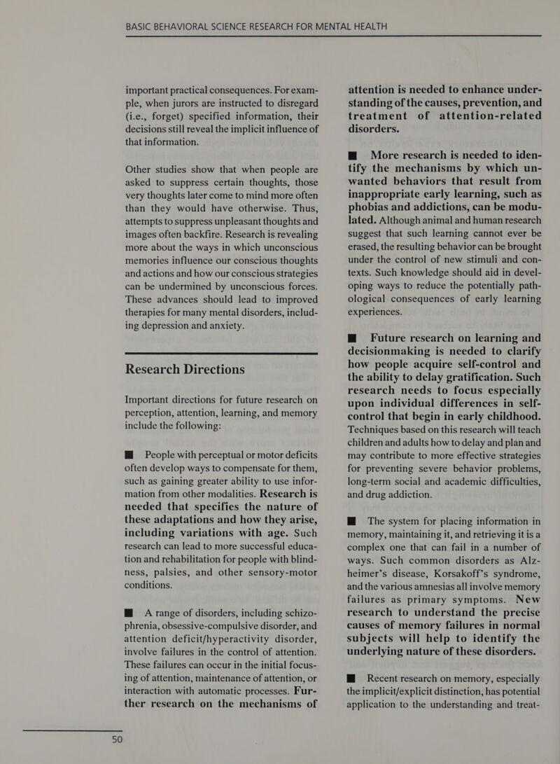 important practical consequences. For exam- ple, when jurors are instructed to disregard (i.e., forget) specified information, their decisions still reveal the implicit influence of that information. Other studies show that when people are asked to suppress certain thoughts, those very thoughts later come to mind more often than they would have otherwise. Thus, attempts to suppress unpleasant thoughts and images often backfire. Research is revealing more about the ways in which unconscious memories influence our conscious thoughts and actions and how our conscious strategies can be undermined by unconscious forces. These advances should lead to improved therapies for many mental disorders, includ- ing depression and anxiety.  Research Directions Important directions for future research on perception, attention, learning, and memory include the following: HM People with perceptual or motor deficits often develop ways to compensate for them, such as gaining greater ability to use infor- mation from other modalities. Research is needed that specifies the nature of these adaptations and how they arise, including variations with age. Such research can lead to more successful educa- tion and rehabilitation for people with blind- ness, palsies, and other sensory-motor conditions. M@ A range of disorders, including schizo- phrenia, obsessive-compulsive disorder, and attention deficit/hyperactivity disorder, involve failures in the control of attention. These failures can occur in the initial focus- ing of attention, maintenance of attention, or interaction with automatic processes. Fur- ther research on the mechanisms of attention is needed to enhance under- standing of the causes, prevention, and treatment of attention-related disorders. m@ More research is needed to iden- tify the mechanisms by which un- wanted behaviors that result from inappropriate early learning, such as phobias and addictions, can be modu- lated. Although animal and human research suggest that such learning cannot ever be erased, the resulting behavior can be brought under the control of new stimuli and con- texts. Such knowledge should aid in devel- oping ways to reduce the potentially path- ological consequences of early learning experiences. m@ Future research on learning and decisionmaking is needed to clarify how people acquire self-control and the ability to delay gratification. Such research needs to focus especially upon individual differences in self- control that begin in early childhood. Techniques based on this research will teach children and adults how to delay and plan and may contribute to more effective strategies for preventing severe behavior problems, long-term social and academic difficulties, and drug addiction. HM The system for placing information in memory, maintaining it, and retrieving it is a complex one that can fail in a number of ways. Such common disorders as Alz- heimer’s disease, Korsakoff’s syndrome, and the various amnesias all involve memory failures as primary symptoms. New research to understand the precise causes of memory failures in normal subjects will help to identify the underlying nature of these disorders. HM Recent research on memory, especially the implicit/explicit distinction, has potential application to the understanding and treat-