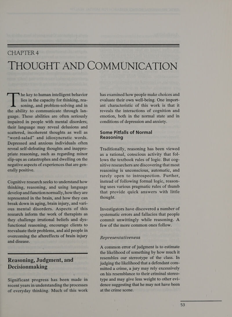  CHAPTER 4 he key to human intelligent behavior lies in the capacity for thinking, rea- soning, and problem-solving and in the ability to communicate through lan- guage. These abilities are often seriously impaired in people with mental disorders; their language may reveal delusions and scattered, incoherent thoughts as well as “word-salad” and idiosyncratic words. Depressed and anxious individuals often reveal self-defeating thoughts and inappro- priate reasoning, such as regarding minor slip-ups as catastrophes and dwelling on the negative aspects of experiences that are gen- erally positive. Cognitive research seeks to understand how thinking, reasoning, and using language develop and function normally, how they are represented in the brain, and how they can break down in aging, brain injury, and vari- ous mental disorders. Aspects of this research inform the work of therapists as they challenge irrational beliefs and dys- functional reasoning, encourage clients to reevaluate their problems, and aid people in overcoming the aftereffects of brain injury and disease.  Reasoning, Judgment, and Decisionmaking Significant progress has been made in recent years in understanding the processes of everyday thinking. Much of this work has examined how people make choices and evaluate their own well-being. One import- ant characteristic of this work is that it reveals the interactions of cognition and emotion, both in the normal state and in conditions of depression and anxiety. Some Pitfalls of Normal Reasoning Traditionally, reasoning has been viewed as a rational, conscious activity that fol- lows the textbook rules of logic. But cog- nitive researchers are discovering that most reasoning is unconscious, automatic, and rarely open to introspection. Further, instead of following formal logic, reason- ing uses various pragmatic rules of thumb that provide quick answers with little thought. Investigators have discovered a number of systematic errors and fallacies that people commit unwittingly while reasoning. A few of the more common ones follow. Representativeness A common error of judgment is to estimate the likelihood of something by how much it resembles our stereotype of the class. In judging the likelihood that a defendant com- mitted a crime, a jury may rely excessively on his resemblance to their criminal stereo- type and may give less weight to other evi- dence suggesting that he may not have been at the crime scene.  a