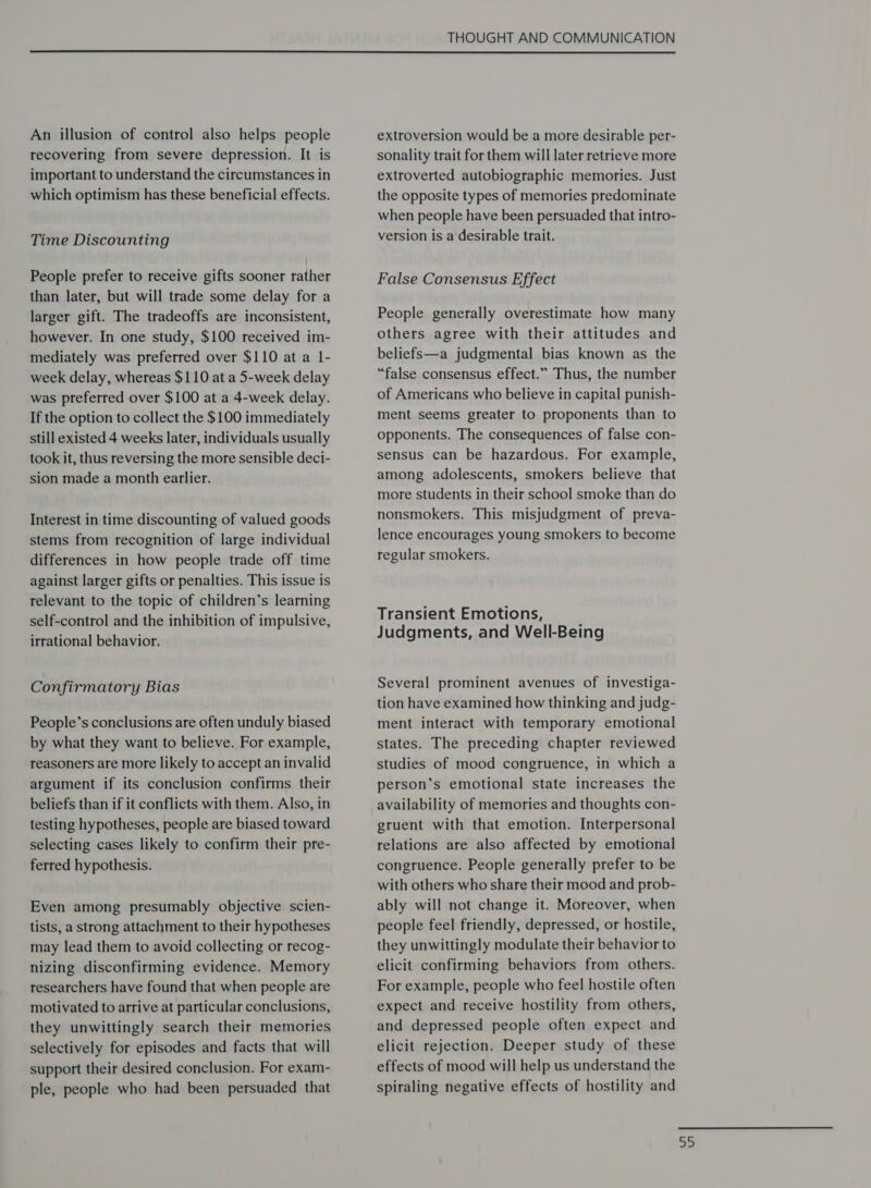  An illusion of control also helps people recovering from severe depression. It is important to understand the circumstances in which optimism has these beneficial effects. Time Discounting People prefer to receive gifts sooner rather than later, but will trade some delay for a larger gift. The tradeoffs are inconsistent, however. In one study, $100 received im- mediately was preferred over $110 at a 1- week delay, whereas $110 at a 5-week delay was preferred over $100 at a 4-week delay. If the option to collect the $100 immediately still existed 4 weeks later, individuals usually took it, thus reversing the more sensible deci- sion made a month earlier. Interest in time discounting of valued goods stems from recognition of large individual differences in how people trade off time against larger gifts or penalties. This issue is relevant to the topic of children’s learning self-control and the inhibition of impulsive, irrational behavior. Confirmatory Bias People’s conclusions are often unduly biased by what they want to believe. For example, reasoners are more likely to accept an invalid argument if its conclusion confirms their beliefs than if it conflicts with them. Also, in testing hypotheses, people are biased toward selecting cases likely to confirm their pre- ferred hypothesis. Even among presumably objective scien- tists, a strong attachment to their hypotheses may lead them to avoid collecting or recog- nizing disconfirming evidence. Memory researchers have found that when people are motivated to arrive at particular conclusions, they unwittingly search their memories selectively for episodes and facts that will support their desired conclusion. For exam- ple, people who had been persuaded that extroversion would be a more desirable per- sonality trait for them will later retrieve more extroverted autobiographic memories. Just the opposite types of memories predominate when people have been persuaded that intro- version is a desirable trait. False Consensus Effect People generally overestimate how many others agree with their attitudes and beliefs—a judgmental bias known as the “false consensus effect.” Thus, the number of Americans who believe in capital punish- ment seems greater to proponents than to opponents. The consequences of false con- sensus can be hazardous. For example, among adolescents, smokers believe that more students in their school smoke than do nonsmokers. This misjudgment of preva- lence encourages young smokers to become regular smokers. Transient Emotions, Judgments, and Well-Being Several prominent avenues of investiga- tion have examined how thinking and judg- ment interact with temporary emotional states. The preceding chapter reviewed studies of mood congruence, in which a person’s emotional state increases the availability of memories and thoughts con- gruent with that emotion. Interpersonal relations are also affected by emotional congruence. People generally prefer to be with others who share their mood and prob- ably will not change it. Moreover, when people feel friendly, depressed, or hostile, they unwittingly modulate their behavior to elicit confirming behaviors from others. For example, people who feel hostile often expect and receive hostility from others, and depressed people often expect and elicit rejection. Deeper study of these effects of mood will help us understand the spiraling negative effects of hostility and =)